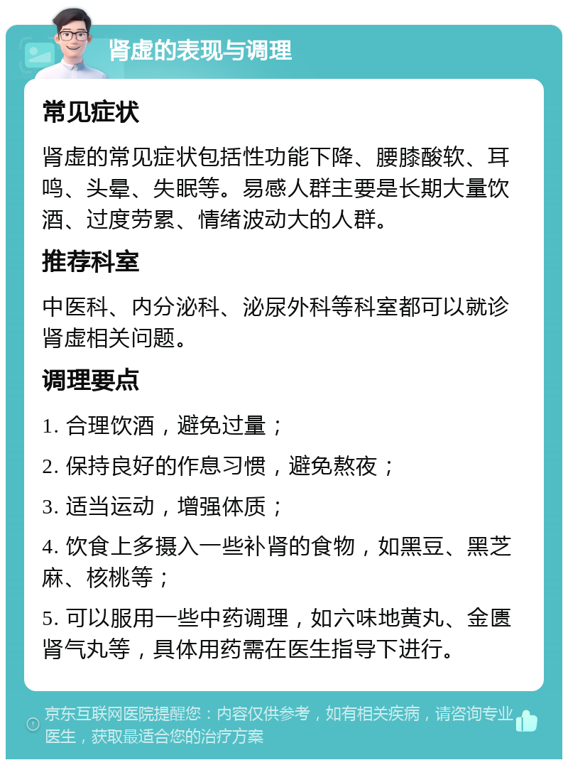 肾虚的表现与调理 常见症状 肾虚的常见症状包括性功能下降、腰膝酸软、耳鸣、头晕、失眠等。易感人群主要是长期大量饮酒、过度劳累、情绪波动大的人群。 推荐科室 中医科、内分泌科、泌尿外科等科室都可以就诊肾虚相关问题。 调理要点 1. 合理饮酒，避免过量； 2. 保持良好的作息习惯，避免熬夜； 3. 适当运动，增强体质； 4. 饮食上多摄入一些补肾的食物，如黑豆、黑芝麻、核桃等； 5. 可以服用一些中药调理，如六味地黄丸、金匮肾气丸等，具体用药需在医生指导下进行。