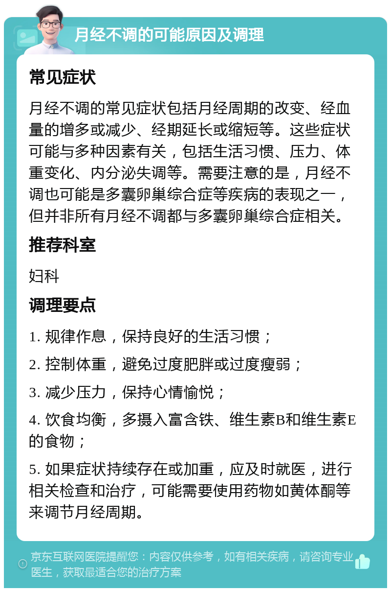 月经不调的可能原因及调理 常见症状 月经不调的常见症状包括月经周期的改变、经血量的增多或减少、经期延长或缩短等。这些症状可能与多种因素有关，包括生活习惯、压力、体重变化、内分泌失调等。需要注意的是，月经不调也可能是多囊卵巢综合症等疾病的表现之一，但并非所有月经不调都与多囊卵巢综合症相关。 推荐科室 妇科 调理要点 1. 规律作息，保持良好的生活习惯； 2. 控制体重，避免过度肥胖或过度瘦弱； 3. 减少压力，保持心情愉悦； 4. 饮食均衡，多摄入富含铁、维生素B和维生素E的食物； 5. 如果症状持续存在或加重，应及时就医，进行相关检查和治疗，可能需要使用药物如黄体酮等来调节月经周期。