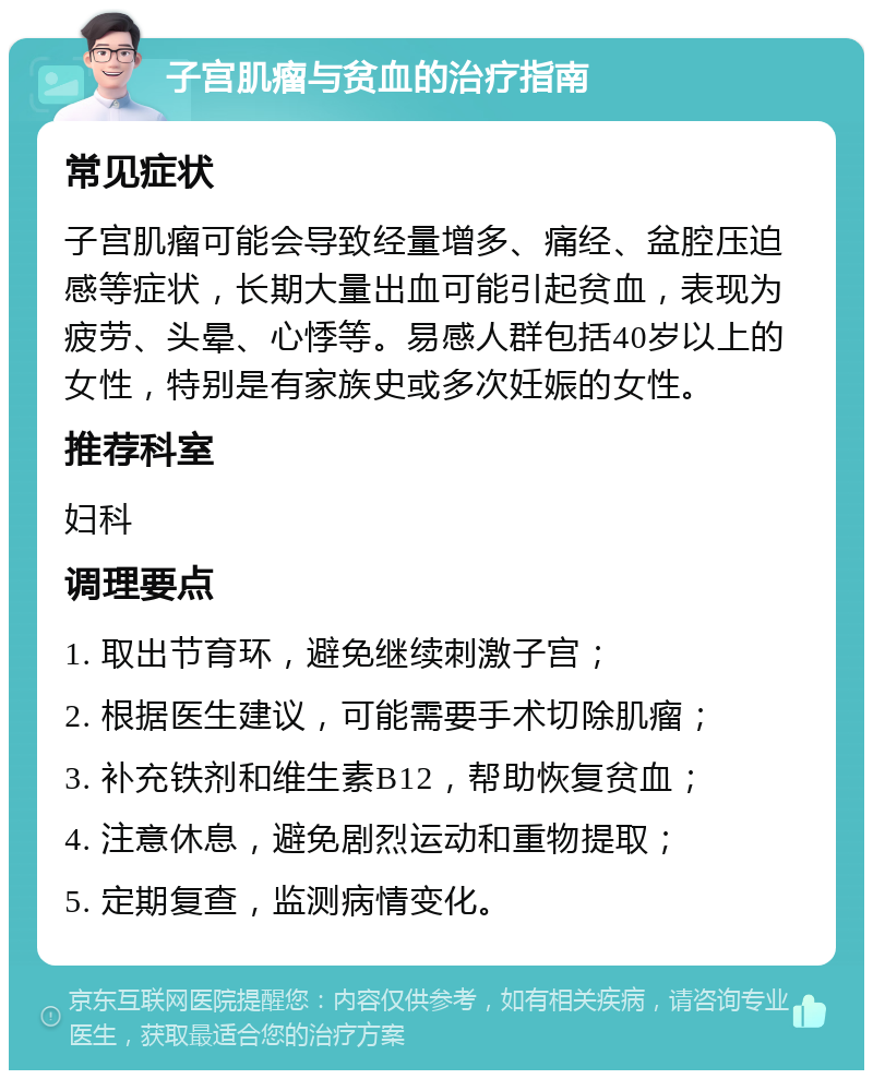 子宫肌瘤与贫血的治疗指南 常见症状 子宫肌瘤可能会导致经量增多、痛经、盆腔压迫感等症状，长期大量出血可能引起贫血，表现为疲劳、头晕、心悸等。易感人群包括40岁以上的女性，特别是有家族史或多次妊娠的女性。 推荐科室 妇科 调理要点 1. 取出节育环，避免继续刺激子宫； 2. 根据医生建议，可能需要手术切除肌瘤； 3. 补充铁剂和维生素B12，帮助恢复贫血； 4. 注意休息，避免剧烈运动和重物提取； 5. 定期复查，监测病情变化。