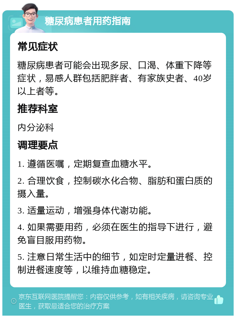 糖尿病患者用药指南 常见症状 糖尿病患者可能会出现多尿、口渴、体重下降等症状，易感人群包括肥胖者、有家族史者、40岁以上者等。 推荐科室 内分泌科 调理要点 1. 遵循医嘱，定期复查血糖水平。 2. 合理饮食，控制碳水化合物、脂肪和蛋白质的摄入量。 3. 适量运动，增强身体代谢功能。 4. 如果需要用药，必须在医生的指导下进行，避免盲目服用药物。 5. 注意日常生活中的细节，如定时定量进餐、控制进餐速度等，以维持血糖稳定。