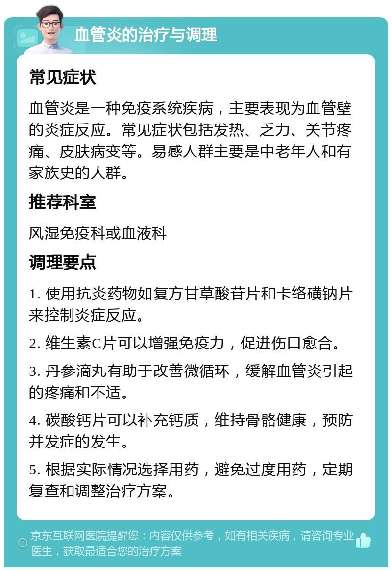 血管炎的治疗与调理 常见症状 血管炎是一种免疫系统疾病，主要表现为血管壁的炎症反应。常见症状包括发热、乏力、关节疼痛、皮肤病变等。易感人群主要是中老年人和有家族史的人群。 推荐科室 风湿免疫科或血液科 调理要点 1. 使用抗炎药物如复方甘草酸苷片和卡络磺钠片来控制炎症反应。 2. 维生素C片可以增强免疫力，促进伤口愈合。 3. 丹参滴丸有助于改善微循环，缓解血管炎引起的疼痛和不适。 4. 碳酸钙片可以补充钙质，维持骨骼健康，预防并发症的发生。 5. 根据实际情况选择用药，避免过度用药，定期复查和调整治疗方案。