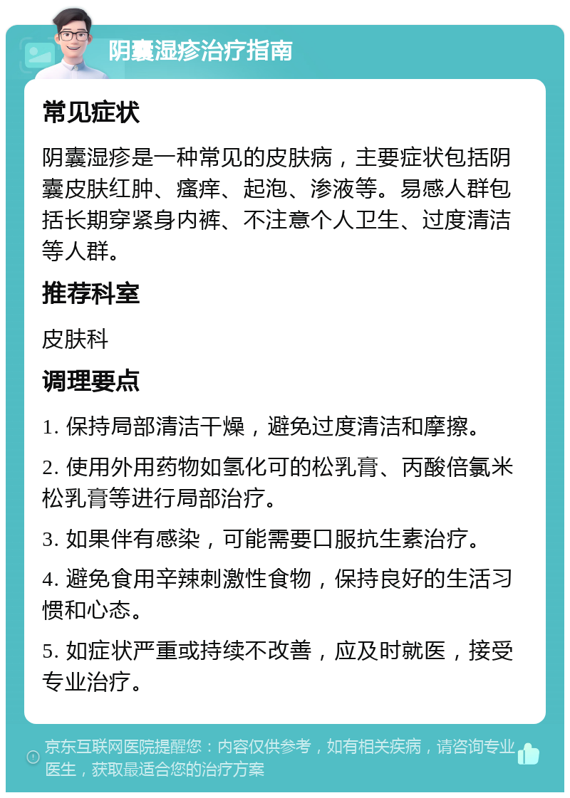 阴囊湿疹治疗指南 常见症状 阴囊湿疹是一种常见的皮肤病，主要症状包括阴囊皮肤红肿、瘙痒、起泡、渗液等。易感人群包括长期穿紧身内裤、不注意个人卫生、过度清洁等人群。 推荐科室 皮肤科 调理要点 1. 保持局部清洁干燥，避免过度清洁和摩擦。 2. 使用外用药物如氢化可的松乳膏、丙酸倍氯米松乳膏等进行局部治疗。 3. 如果伴有感染，可能需要口服抗生素治疗。 4. 避免食用辛辣刺激性食物，保持良好的生活习惯和心态。 5. 如症状严重或持续不改善，应及时就医，接受专业治疗。