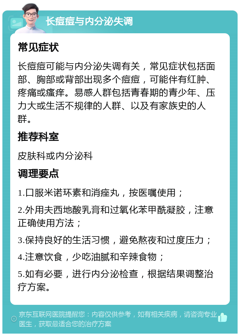 长痘痘与内分泌失调 常见症状 长痘痘可能与内分泌失调有关，常见症状包括面部、胸部或背部出现多个痘痘，可能伴有红肿、疼痛或瘙痒。易感人群包括青春期的青少年、压力大或生活不规律的人群、以及有家族史的人群。 推荐科室 皮肤科或内分泌科 调理要点 1.口服米诺环素和消痤丸，按医嘱使用； 2.外用夫西地酸乳膏和过氧化苯甲酰凝胶，注意正确使用方法； 3.保持良好的生活习惯，避免熬夜和过度压力； 4.注意饮食，少吃油腻和辛辣食物； 5.如有必要，进行内分泌检查，根据结果调整治疗方案。