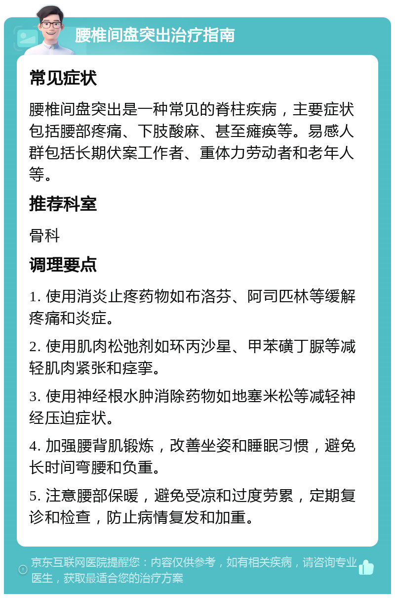 腰椎间盘突出治疗指南 常见症状 腰椎间盘突出是一种常见的脊柱疾病，主要症状包括腰部疼痛、下肢酸麻、甚至瘫痪等。易感人群包括长期伏案工作者、重体力劳动者和老年人等。 推荐科室 骨科 调理要点 1. 使用消炎止疼药物如布洛芬、阿司匹林等缓解疼痛和炎症。 2. 使用肌肉松弛剂如环丙沙星、甲苯磺丁脲等减轻肌肉紧张和痉挛。 3. 使用神经根水肿消除药物如地塞米松等减轻神经压迫症状。 4. 加强腰背肌锻炼，改善坐姿和睡眠习惯，避免长时间弯腰和负重。 5. 注意腰部保暖，避免受凉和过度劳累，定期复诊和检查，防止病情复发和加重。