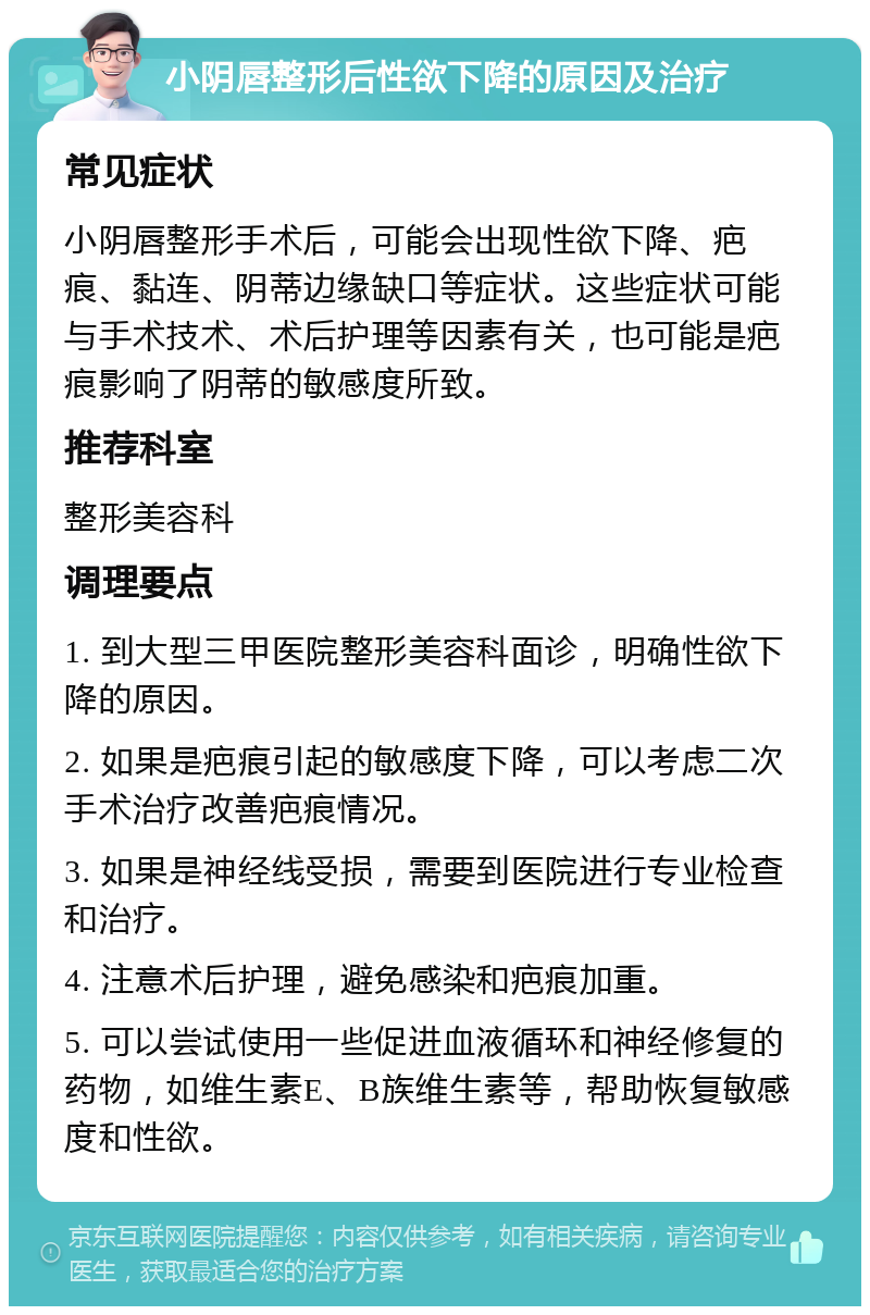 小阴唇整形后性欲下降的原因及治疗 常见症状 小阴唇整形手术后，可能会出现性欲下降、疤痕、黏连、阴蒂边缘缺口等症状。这些症状可能与手术技术、术后护理等因素有关，也可能是疤痕影响了阴蒂的敏感度所致。 推荐科室 整形美容科 调理要点 1. 到大型三甲医院整形美容科面诊，明确性欲下降的原因。 2. 如果是疤痕引起的敏感度下降，可以考虑二次手术治疗改善疤痕情况。 3. 如果是神经线受损，需要到医院进行专业检查和治疗。 4. 注意术后护理，避免感染和疤痕加重。 5. 可以尝试使用一些促进血液循环和神经修复的药物，如维生素E、B族维生素等，帮助恢复敏感度和性欲。