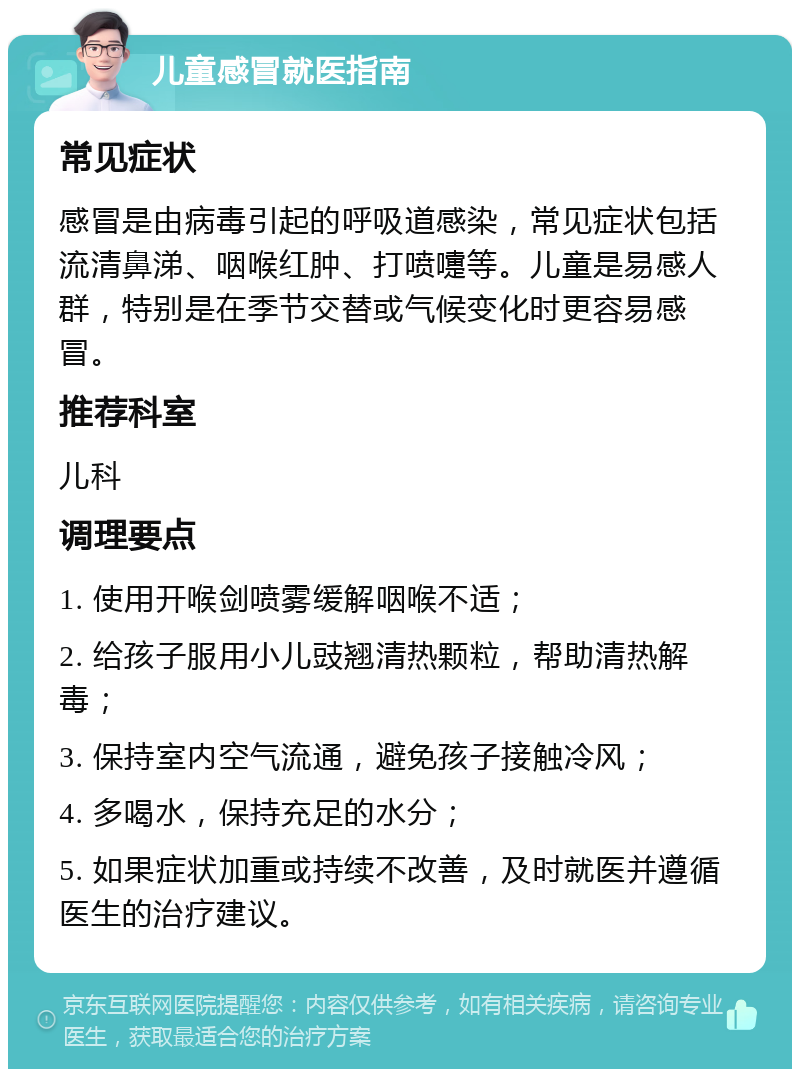 儿童感冒就医指南 常见症状 感冒是由病毒引起的呼吸道感染，常见症状包括流清鼻涕、咽喉红肿、打喷嚏等。儿童是易感人群，特别是在季节交替或气候变化时更容易感冒。 推荐科室 儿科 调理要点 1. 使用开喉剑喷雾缓解咽喉不适； 2. 给孩子服用小儿豉翘清热颗粒，帮助清热解毒； 3. 保持室内空气流通，避免孩子接触冷风； 4. 多喝水，保持充足的水分； 5. 如果症状加重或持续不改善，及时就医并遵循医生的治疗建议。