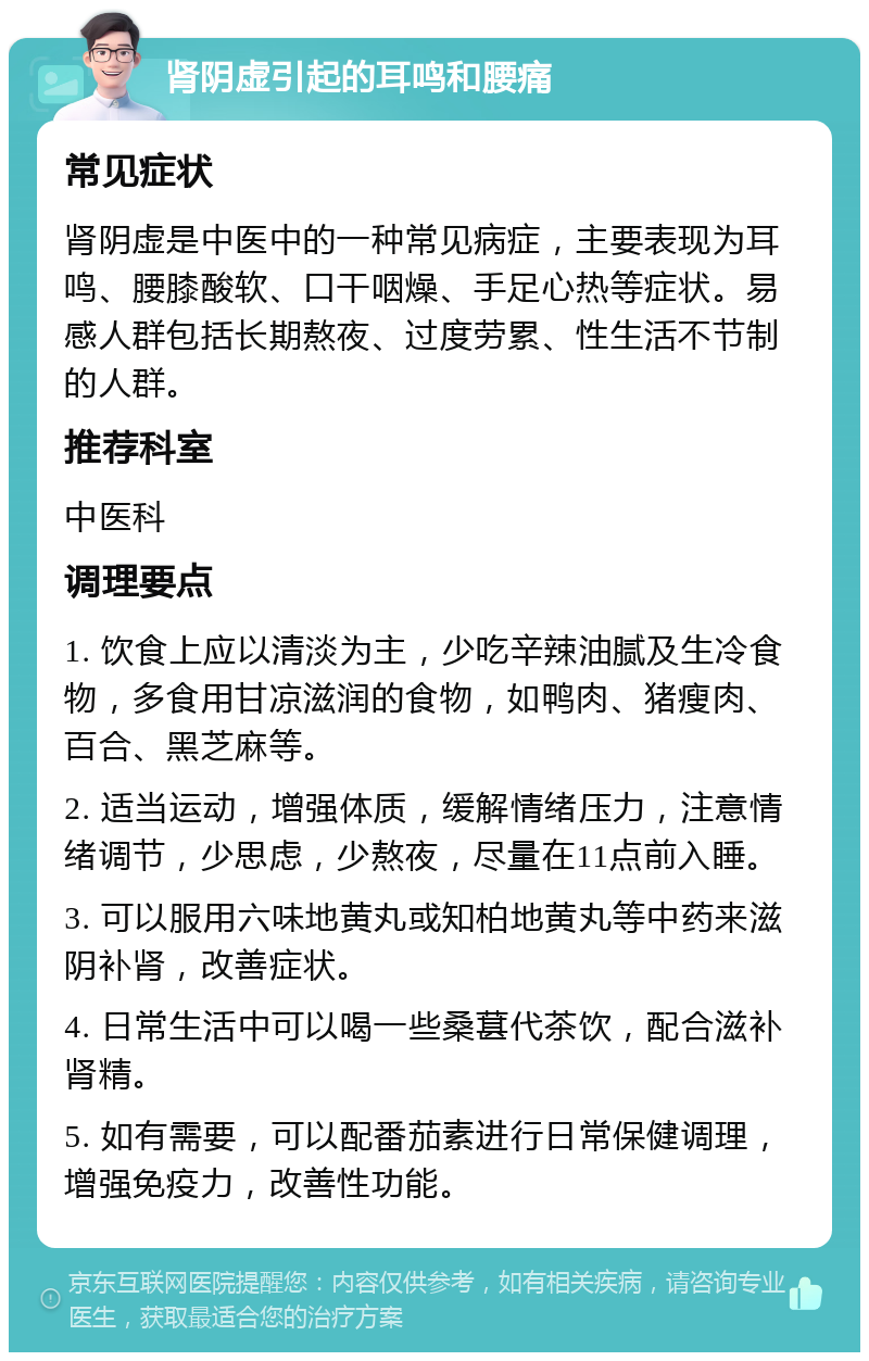 肾阴虚引起的耳鸣和腰痛 常见症状 肾阴虚是中医中的一种常见病症，主要表现为耳鸣、腰膝酸软、口干咽燥、手足心热等症状。易感人群包括长期熬夜、过度劳累、性生活不节制的人群。 推荐科室 中医科 调理要点 1. 饮食上应以清淡为主，少吃辛辣油腻及生冷食物，多食用甘凉滋润的食物，如鸭肉、猪瘦肉、百合、黑芝麻等。 2. 适当运动，增强体质，缓解情绪压力，注意情绪调节，少思虑，少熬夜，尽量在11点前入睡。 3. 可以服用六味地黄丸或知柏地黄丸等中药来滋阴补肾，改善症状。 4. 日常生活中可以喝一些桑葚代茶饮，配合滋补肾精。 5. 如有需要，可以配番茄素进行日常保健调理，增强免疫力，改善性功能。