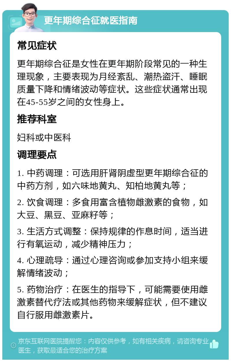 更年期综合征就医指南 常见症状 更年期综合征是女性在更年期阶段常见的一种生理现象，主要表现为月经紊乱、潮热盗汗、睡眠质量下降和情绪波动等症状。这些症状通常出现在45-55岁之间的女性身上。 推荐科室 妇科或中医科 调理要点 1. 中药调理：可选用肝肾阴虚型更年期综合征的中药方剂，如六味地黄丸、知柏地黄丸等； 2. 饮食调理：多食用富含植物雌激素的食物，如大豆、黑豆、亚麻籽等； 3. 生活方式调整：保持规律的作息时间，适当进行有氧运动，减少精神压力； 4. 心理疏导：通过心理咨询或参加支持小组来缓解情绪波动； 5. 药物治疗：在医生的指导下，可能需要使用雌激素替代疗法或其他药物来缓解症状，但不建议自行服用雌激素片。