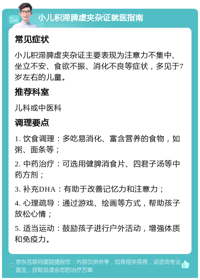 小儿积滞脾虚夹杂证就医指南 常见症状 小儿积滞脾虚夹杂证主要表现为注意力不集中、坐立不安、食欲不振、消化不良等症状，多见于7岁左右的儿童。 推荐科室 儿科或中医科 调理要点 1. 饮食调理：多吃易消化、富含营养的食物，如粥、面条等； 2. 中药治疗：可选用健脾消食片、四君子汤等中药方剂； 3. 补充DHA：有助于改善记忆力和注意力； 4. 心理疏导：通过游戏、绘画等方式，帮助孩子放松心情； 5. 适当运动：鼓励孩子进行户外活动，增强体质和免疫力。