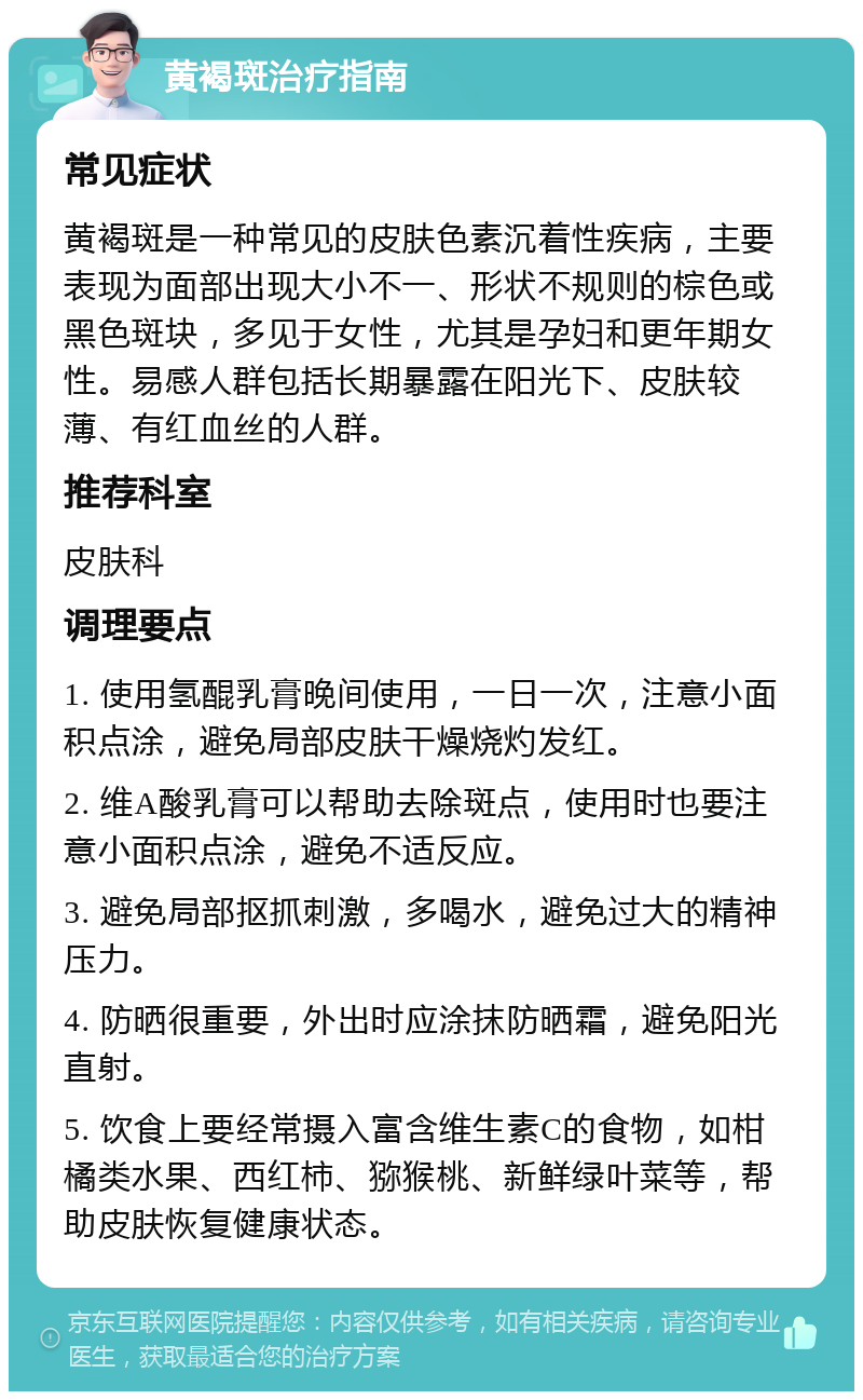 黄褐斑治疗指南 常见症状 黄褐斑是一种常见的皮肤色素沉着性疾病，主要表现为面部出现大小不一、形状不规则的棕色或黑色斑块，多见于女性，尤其是孕妇和更年期女性。易感人群包括长期暴露在阳光下、皮肤较薄、有红血丝的人群。 推荐科室 皮肤科 调理要点 1. 使用氢醌乳膏晚间使用，一日一次，注意小面积点涂，避免局部皮肤干燥烧灼发红。 2. 维A酸乳膏可以帮助去除斑点，使用时也要注意小面积点涂，避免不适反应。 3. 避免局部抠抓刺激，多喝水，避免过大的精神压力。 4. 防晒很重要，外出时应涂抹防晒霜，避免阳光直射。 5. 饮食上要经常摄入富含维生素C的食物，如柑橘类水果、西红柿、猕猴桃、新鲜绿叶菜等，帮助皮肤恢复健康状态。