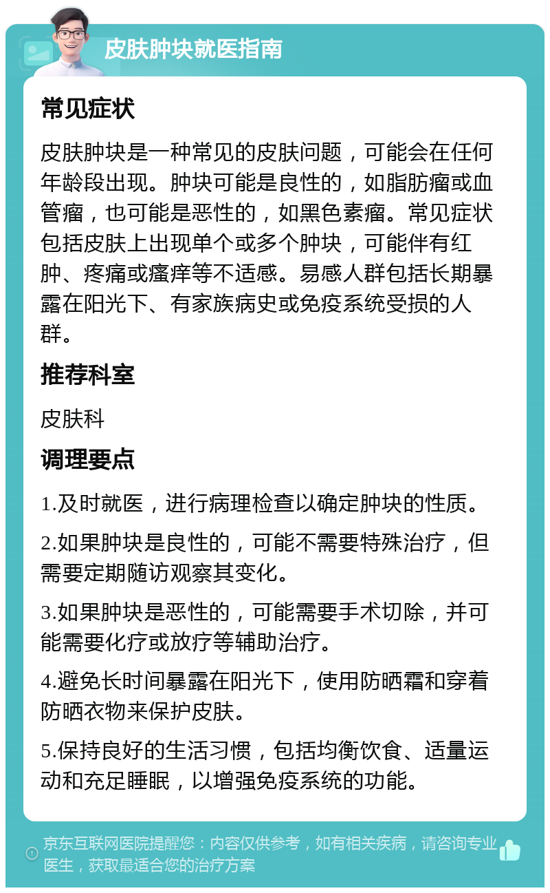 皮肤肿块就医指南 常见症状 皮肤肿块是一种常见的皮肤问题，可能会在任何年龄段出现。肿块可能是良性的，如脂肪瘤或血管瘤，也可能是恶性的，如黑色素瘤。常见症状包括皮肤上出现单个或多个肿块，可能伴有红肿、疼痛或瘙痒等不适感。易感人群包括长期暴露在阳光下、有家族病史或免疫系统受损的人群。 推荐科室 皮肤科 调理要点 1.及时就医，进行病理检查以确定肿块的性质。 2.如果肿块是良性的，可能不需要特殊治疗，但需要定期随访观察其变化。 3.如果肿块是恶性的，可能需要手术切除，并可能需要化疗或放疗等辅助治疗。 4.避免长时间暴露在阳光下，使用防晒霜和穿着防晒衣物来保护皮肤。 5.保持良好的生活习惯，包括均衡饮食、适量运动和充足睡眠，以增强免疫系统的功能。