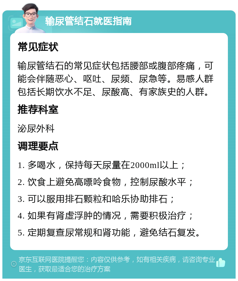 输尿管结石就医指南 常见症状 输尿管结石的常见症状包括腰部或腹部疼痛，可能会伴随恶心、呕吐、尿频、尿急等。易感人群包括长期饮水不足、尿酸高、有家族史的人群。 推荐科室 泌尿外科 调理要点 1. 多喝水，保持每天尿量在2000ml以上； 2. 饮食上避免高嘌呤食物，控制尿酸水平； 3. 可以服用排石颗粒和哈乐协助排石； 4. 如果有肾虚浮肿的情况，需要积极治疗； 5. 定期复查尿常规和肾功能，避免结石复发。