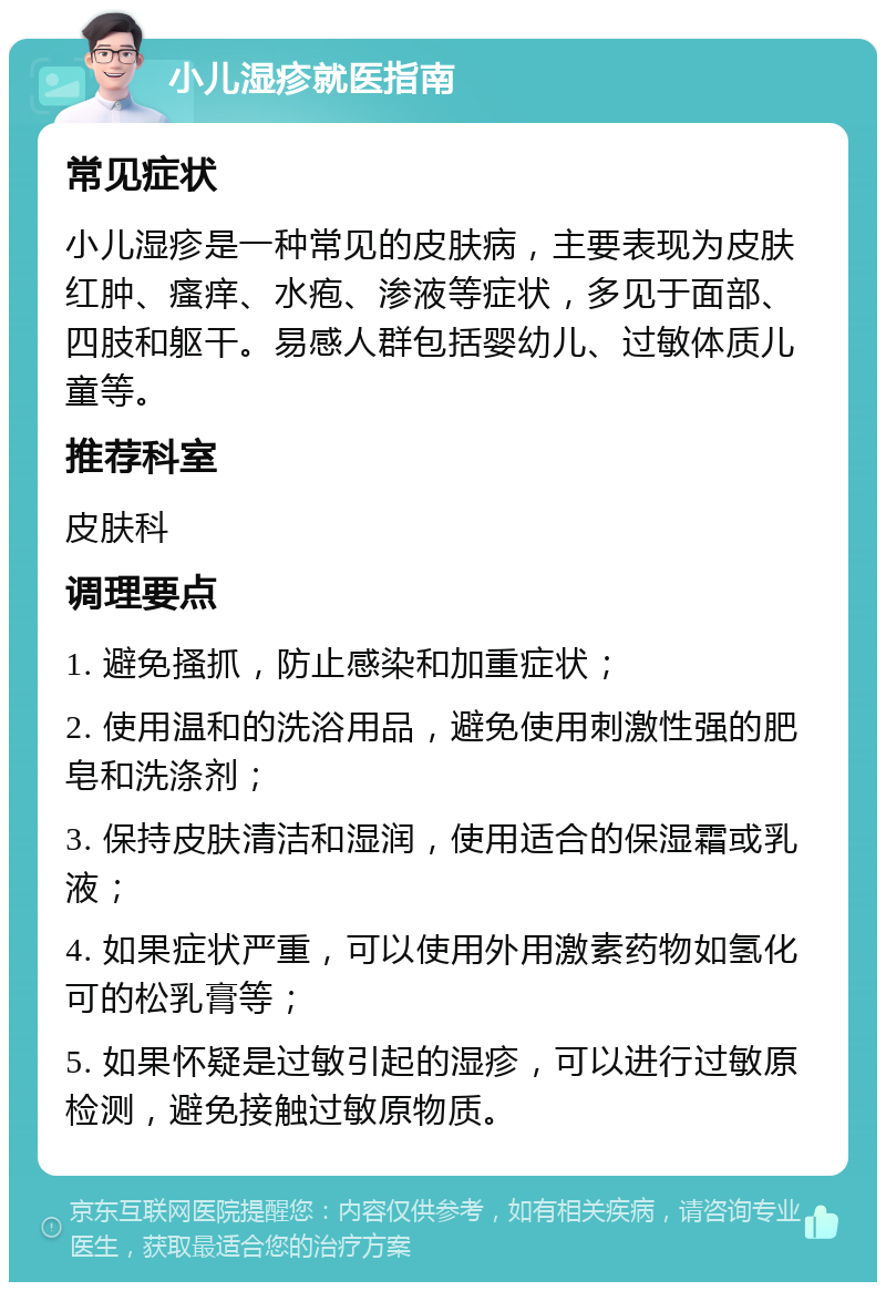 小儿湿疹就医指南 常见症状 小儿湿疹是一种常见的皮肤病，主要表现为皮肤红肿、瘙痒、水疱、渗液等症状，多见于面部、四肢和躯干。易感人群包括婴幼儿、过敏体质儿童等。 推荐科室 皮肤科 调理要点 1. 避免搔抓，防止感染和加重症状； 2. 使用温和的洗浴用品，避免使用刺激性强的肥皂和洗涤剂； 3. 保持皮肤清洁和湿润，使用适合的保湿霜或乳液； 4. 如果症状严重，可以使用外用激素药物如氢化可的松乳膏等； 5. 如果怀疑是过敏引起的湿疹，可以进行过敏原检测，避免接触过敏原物质。