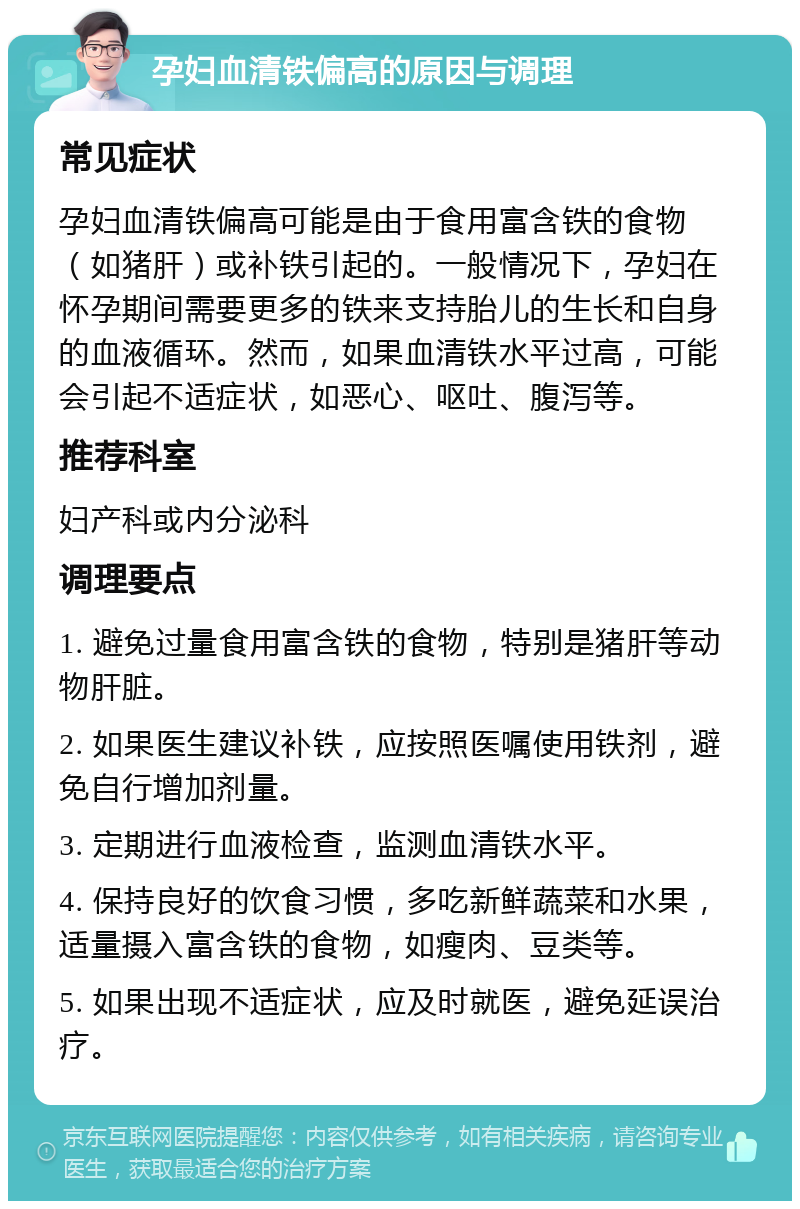 孕妇血清铁偏高的原因与调理 常见症状 孕妇血清铁偏高可能是由于食用富含铁的食物（如猪肝）或补铁引起的。一般情况下，孕妇在怀孕期间需要更多的铁来支持胎儿的生长和自身的血液循环。然而，如果血清铁水平过高，可能会引起不适症状，如恶心、呕吐、腹泻等。 推荐科室 妇产科或内分泌科 调理要点 1. 避免过量食用富含铁的食物，特别是猪肝等动物肝脏。 2. 如果医生建议补铁，应按照医嘱使用铁剂，避免自行增加剂量。 3. 定期进行血液检查，监测血清铁水平。 4. 保持良好的饮食习惯，多吃新鲜蔬菜和水果，适量摄入富含铁的食物，如瘦肉、豆类等。 5. 如果出现不适症状，应及时就医，避免延误治疗。