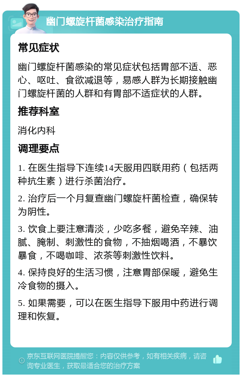 幽门螺旋杆菌感染治疗指南 常见症状 幽门螺旋杆菌感染的常见症状包括胃部不适、恶心、呕吐、食欲减退等，易感人群为长期接触幽门螺旋杆菌的人群和有胃部不适症状的人群。 推荐科室 消化内科 调理要点 1. 在医生指导下连续14天服用四联用药（包括两种抗生素）进行杀菌治疗。 2. 治疗后一个月复查幽门螺旋杆菌检查，确保转为阴性。 3. 饮食上要注意清淡，少吃多餐，避免辛辣、油腻、腌制、刺激性的食物，不抽烟喝酒，不暴饮暴食，不喝咖啡、浓茶等刺激性饮料。 4. 保持良好的生活习惯，注意胃部保暖，避免生冷食物的摄入。 5. 如果需要，可以在医生指导下服用中药进行调理和恢复。