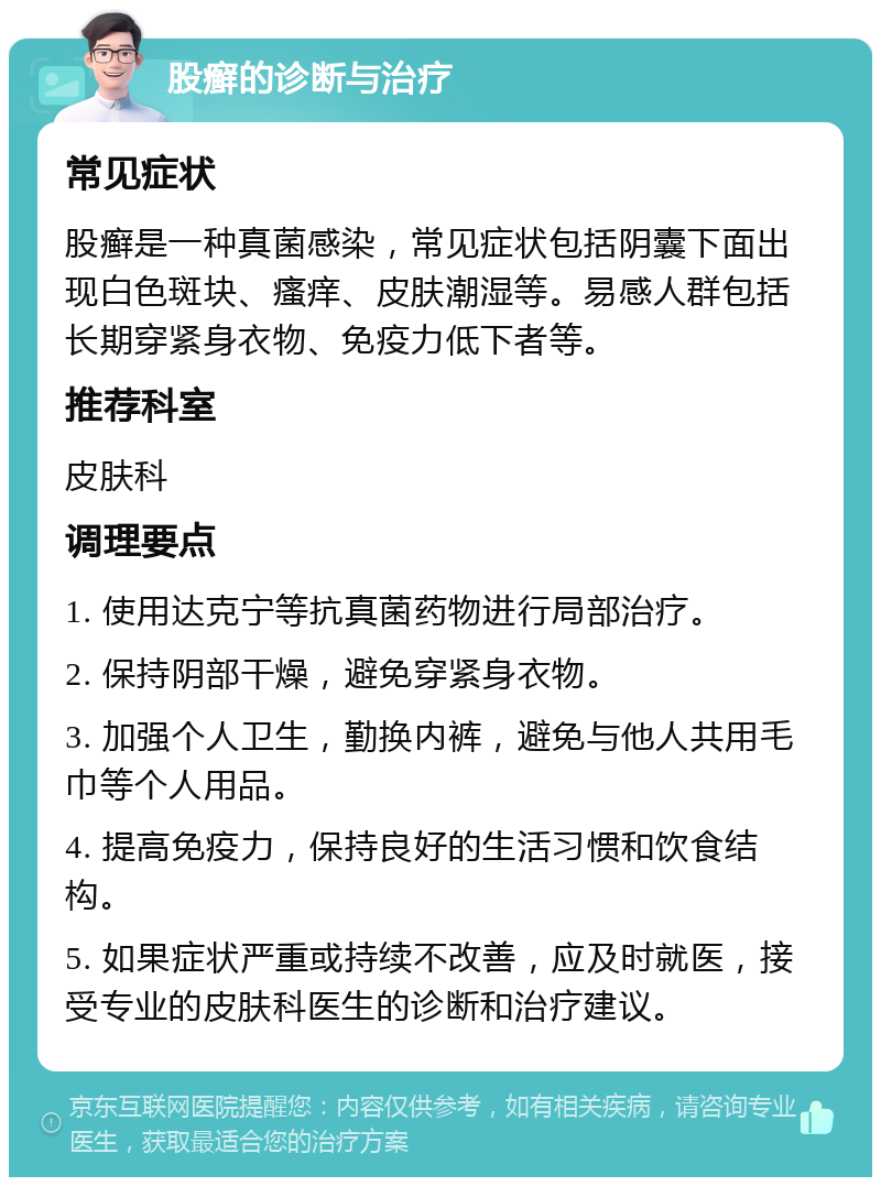 股癣的诊断与治疗 常见症状 股癣是一种真菌感染，常见症状包括阴囊下面出现白色斑块、瘙痒、皮肤潮湿等。易感人群包括长期穿紧身衣物、免疫力低下者等。 推荐科室 皮肤科 调理要点 1. 使用达克宁等抗真菌药物进行局部治疗。 2. 保持阴部干燥，避免穿紧身衣物。 3. 加强个人卫生，勤换内裤，避免与他人共用毛巾等个人用品。 4. 提高免疫力，保持良好的生活习惯和饮食结构。 5. 如果症状严重或持续不改善，应及时就医，接受专业的皮肤科医生的诊断和治疗建议。