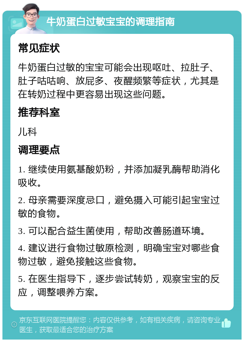 牛奶蛋白过敏宝宝的调理指南 常见症状 牛奶蛋白过敏的宝宝可能会出现呕吐、拉肚子、肚子咕咕响、放屁多、夜醒频繁等症状，尤其是在转奶过程中更容易出现这些问题。 推荐科室 儿科 调理要点 1. 继续使用氨基酸奶粉，并添加凝乳酶帮助消化吸收。 2. 母亲需要深度忌口，避免摄入可能引起宝宝过敏的食物。 3. 可以配合益生菌使用，帮助改善肠道环境。 4. 建议进行食物过敏原检测，明确宝宝对哪些食物过敏，避免接触这些食物。 5. 在医生指导下，逐步尝试转奶，观察宝宝的反应，调整喂养方案。