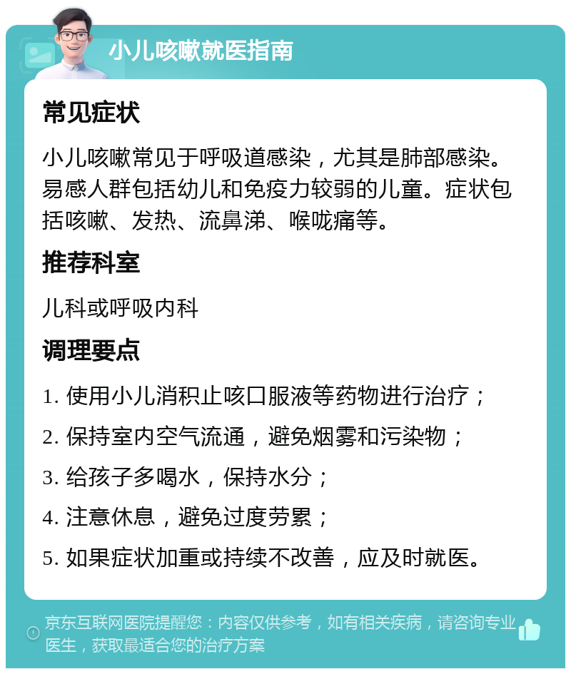 小儿咳嗽就医指南 常见症状 小儿咳嗽常见于呼吸道感染，尤其是肺部感染。易感人群包括幼儿和免疫力较弱的儿童。症状包括咳嗽、发热、流鼻涕、喉咙痛等。 推荐科室 儿科或呼吸内科 调理要点 1. 使用小儿消积止咳口服液等药物进行治疗； 2. 保持室内空气流通，避免烟雾和污染物； 3. 给孩子多喝水，保持水分； 4. 注意休息，避免过度劳累； 5. 如果症状加重或持续不改善，应及时就医。