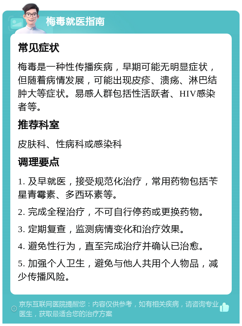 梅毒就医指南 常见症状 梅毒是一种性传播疾病，早期可能无明显症状，但随着病情发展，可能出现皮疹、溃疡、淋巴结肿大等症状。易感人群包括性活跃者、HIV感染者等。 推荐科室 皮肤科、性病科或感染科 调理要点 1. 及早就医，接受规范化治疗，常用药物包括苄星青霉素、多西环素等。 2. 完成全程治疗，不可自行停药或更换药物。 3. 定期复查，监测病情变化和治疗效果。 4. 避免性行为，直至完成治疗并确认已治愈。 5. 加强个人卫生，避免与他人共用个人物品，减少传播风险。