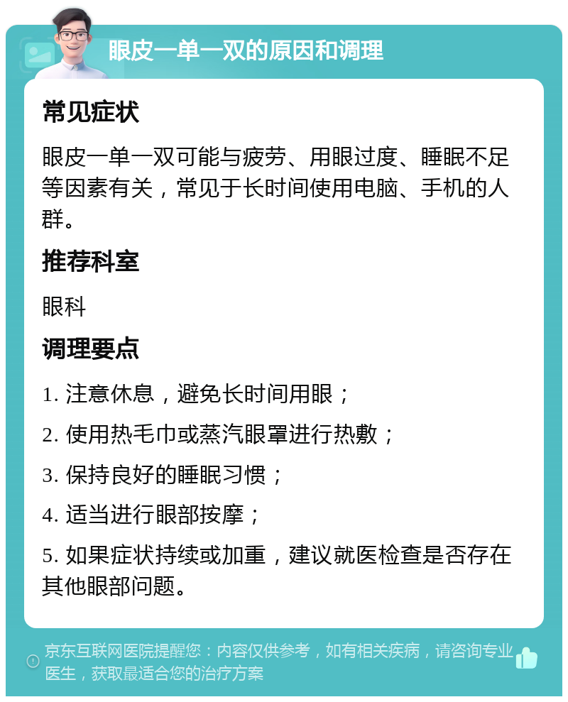 眼皮一单一双的原因和调理 常见症状 眼皮一单一双可能与疲劳、用眼过度、睡眠不足等因素有关，常见于长时间使用电脑、手机的人群。 推荐科室 眼科 调理要点 1. 注意休息，避免长时间用眼； 2. 使用热毛巾或蒸汽眼罩进行热敷； 3. 保持良好的睡眠习惯； 4. 适当进行眼部按摩； 5. 如果症状持续或加重，建议就医检查是否存在其他眼部问题。