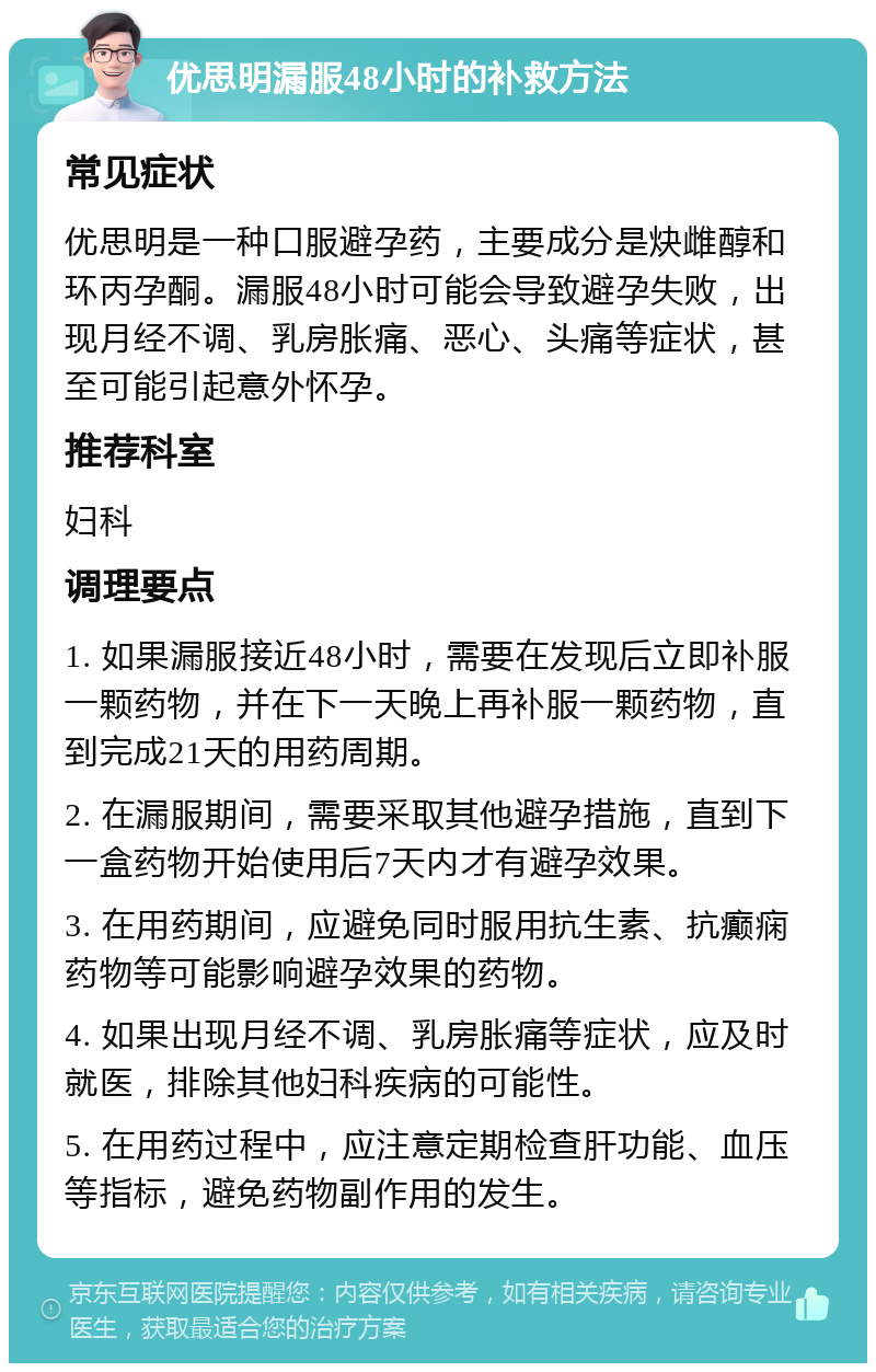 优思明漏服48小时的补救方法 常见症状 优思明是一种口服避孕药，主要成分是炔雌醇和环丙孕酮。漏服48小时可能会导致避孕失败，出现月经不调、乳房胀痛、恶心、头痛等症状，甚至可能引起意外怀孕。 推荐科室 妇科 调理要点 1. 如果漏服接近48小时，需要在发现后立即补服一颗药物，并在下一天晚上再补服一颗药物，直到完成21天的用药周期。 2. 在漏服期间，需要采取其他避孕措施，直到下一盒药物开始使用后7天内才有避孕效果。 3. 在用药期间，应避免同时服用抗生素、抗癫痫药物等可能影响避孕效果的药物。 4. 如果出现月经不调、乳房胀痛等症状，应及时就医，排除其他妇科疾病的可能性。 5. 在用药过程中，应注意定期检查肝功能、血压等指标，避免药物副作用的发生。