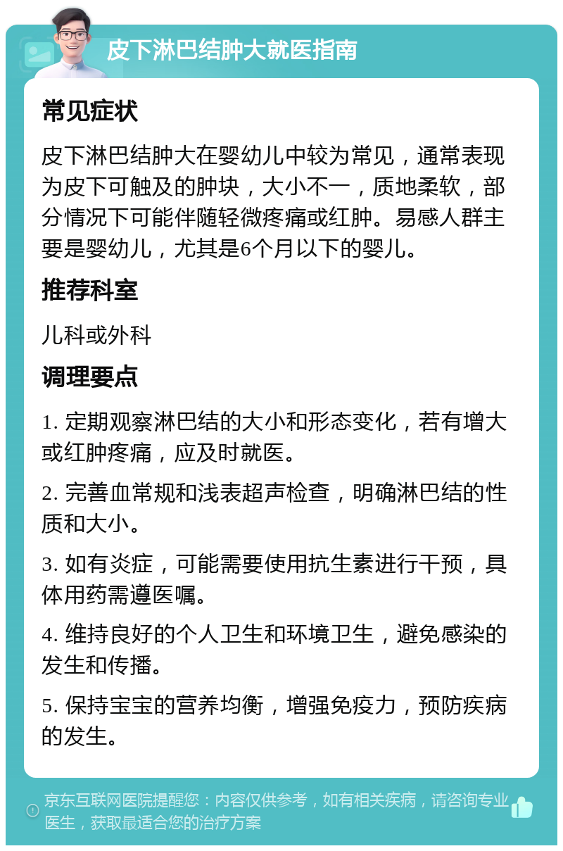 皮下淋巴结肿大就医指南 常见症状 皮下淋巴结肿大在婴幼儿中较为常见，通常表现为皮下可触及的肿块，大小不一，质地柔软，部分情况下可能伴随轻微疼痛或红肿。易感人群主要是婴幼儿，尤其是6个月以下的婴儿。 推荐科室 儿科或外科 调理要点 1. 定期观察淋巴结的大小和形态变化，若有增大或红肿疼痛，应及时就医。 2. 完善血常规和浅表超声检查，明确淋巴结的性质和大小。 3. 如有炎症，可能需要使用抗生素进行干预，具体用药需遵医嘱。 4. 维持良好的个人卫生和环境卫生，避免感染的发生和传播。 5. 保持宝宝的营养均衡，增强免疫力，预防疾病的发生。