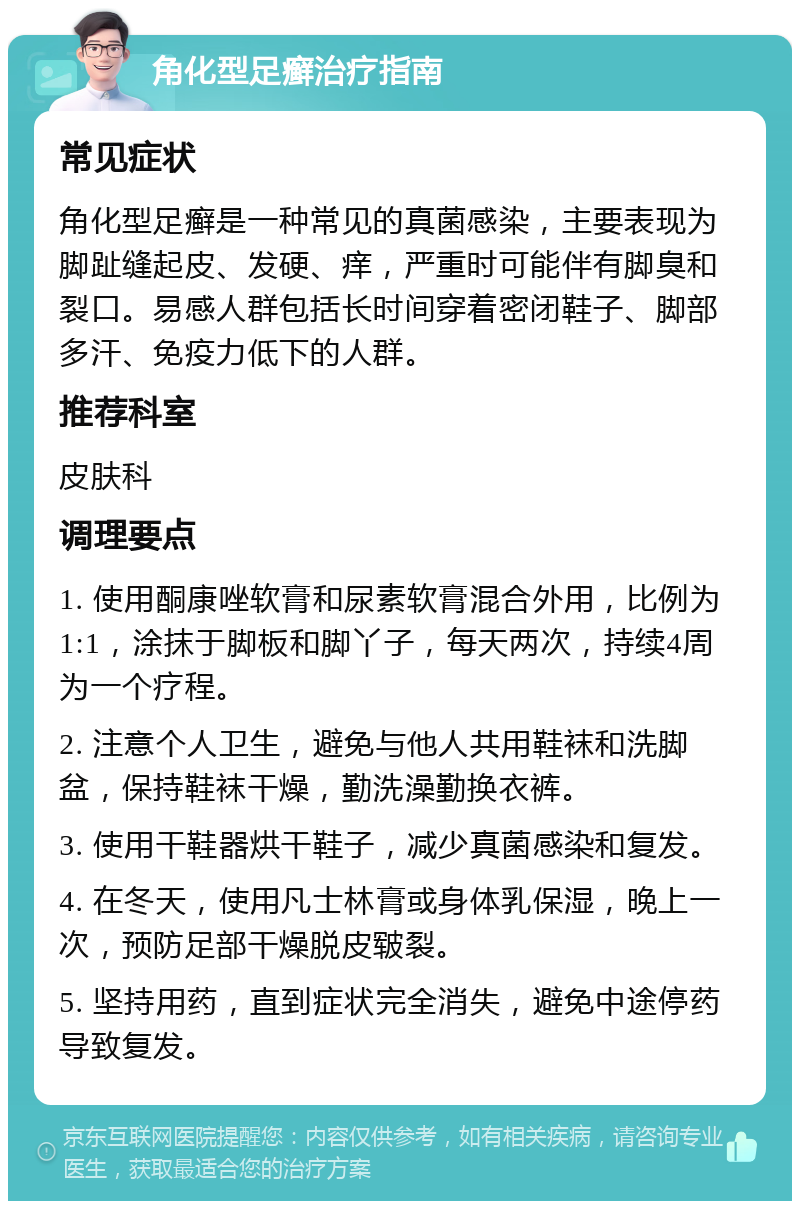 角化型足癣治疗指南 常见症状 角化型足癣是一种常见的真菌感染，主要表现为脚趾缝起皮、发硬、痒，严重时可能伴有脚臭和裂口。易感人群包括长时间穿着密闭鞋子、脚部多汗、免疫力低下的人群。 推荐科室 皮肤科 调理要点 1. 使用酮康唑软膏和尿素软膏混合外用，比例为1:1，涂抹于脚板和脚丫子，每天两次，持续4周为一个疗程。 2. 注意个人卫生，避免与他人共用鞋袜和洗脚盆，保持鞋袜干燥，勤洗澡勤换衣裤。 3. 使用干鞋器烘干鞋子，减少真菌感染和复发。 4. 在冬天，使用凡士林膏或身体乳保湿，晚上一次，预防足部干燥脱皮皲裂。 5. 坚持用药，直到症状完全消失，避免中途停药导致复发。