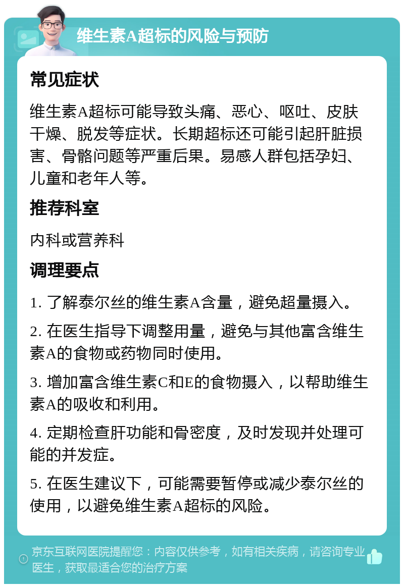 维生素A超标的风险与预防 常见症状 维生素A超标可能导致头痛、恶心、呕吐、皮肤干燥、脱发等症状。长期超标还可能引起肝脏损害、骨骼问题等严重后果。易感人群包括孕妇、儿童和老年人等。 推荐科室 内科或营养科 调理要点 1. 了解泰尔丝的维生素A含量，避免超量摄入。 2. 在医生指导下调整用量，避免与其他富含维生素A的食物或药物同时使用。 3. 增加富含维生素C和E的食物摄入，以帮助维生素A的吸收和利用。 4. 定期检查肝功能和骨密度，及时发现并处理可能的并发症。 5. 在医生建议下，可能需要暂停或减少泰尔丝的使用，以避免维生素A超标的风险。