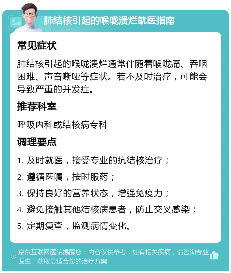 肺结核引起的喉咙溃烂就医指南 常见症状 肺结核引起的喉咙溃烂通常伴随着喉咙痛、吞咽困难、声音嘶哑等症状。若不及时治疗，可能会导致严重的并发症。 推荐科室 呼吸内科或结核病专科 调理要点 1. 及时就医，接受专业的抗结核治疗； 2. 遵循医嘱，按时服药； 3. 保持良好的营养状态，增强免疫力； 4. 避免接触其他结核病患者，防止交叉感染； 5. 定期复查，监测病情变化。