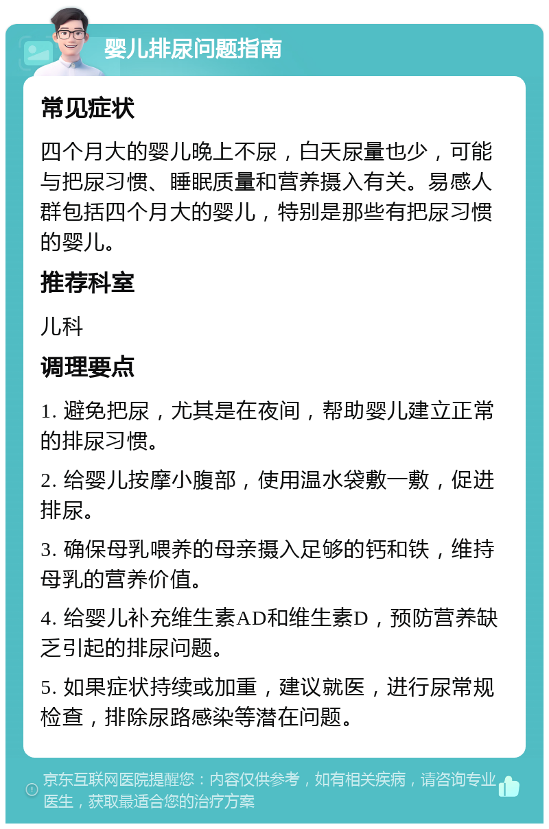 婴儿排尿问题指南 常见症状 四个月大的婴儿晚上不尿，白天尿量也少，可能与把尿习惯、睡眠质量和营养摄入有关。易感人群包括四个月大的婴儿，特别是那些有把尿习惯的婴儿。 推荐科室 儿科 调理要点 1. 避免把尿，尤其是在夜间，帮助婴儿建立正常的排尿习惯。 2. 给婴儿按摩小腹部，使用温水袋敷一敷，促进排尿。 3. 确保母乳喂养的母亲摄入足够的钙和铁，维持母乳的营养价值。 4. 给婴儿补充维生素AD和维生素D，预防营养缺乏引起的排尿问题。 5. 如果症状持续或加重，建议就医，进行尿常规检查，排除尿路感染等潜在问题。