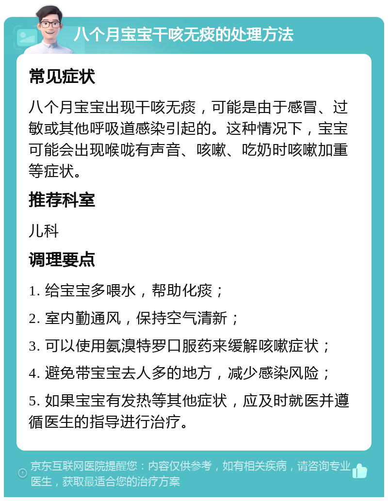 八个月宝宝干咳无痰的处理方法 常见症状 八个月宝宝出现干咳无痰，可能是由于感冒、过敏或其他呼吸道感染引起的。这种情况下，宝宝可能会出现喉咙有声音、咳嗽、吃奶时咳嗽加重等症状。 推荐科室 儿科 调理要点 1. 给宝宝多喂水，帮助化痰； 2. 室内勤通风，保持空气清新； 3. 可以使用氨溴特罗口服药来缓解咳嗽症状； 4. 避免带宝宝去人多的地方，减少感染风险； 5. 如果宝宝有发热等其他症状，应及时就医并遵循医生的指导进行治疗。