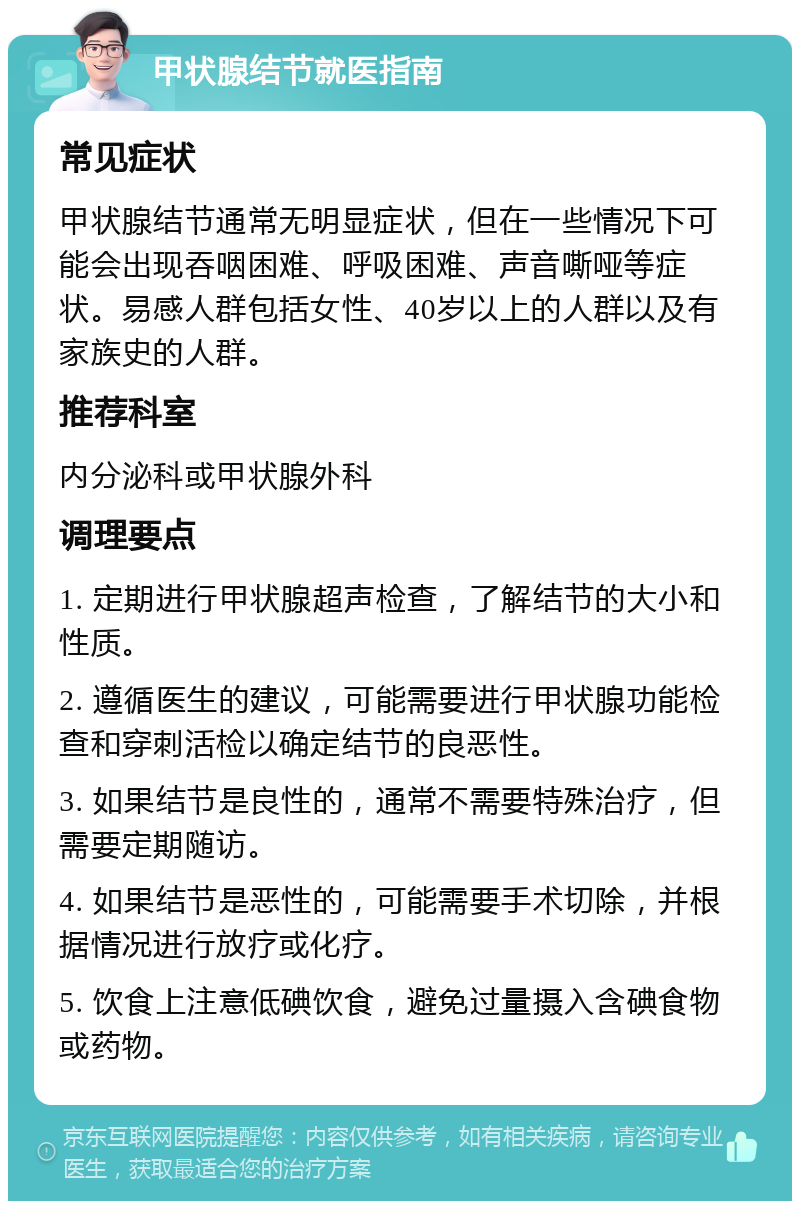 甲状腺结节就医指南 常见症状 甲状腺结节通常无明显症状，但在一些情况下可能会出现吞咽困难、呼吸困难、声音嘶哑等症状。易感人群包括女性、40岁以上的人群以及有家族史的人群。 推荐科室 内分泌科或甲状腺外科 调理要点 1. 定期进行甲状腺超声检查，了解结节的大小和性质。 2. 遵循医生的建议，可能需要进行甲状腺功能检查和穿刺活检以确定结节的良恶性。 3. 如果结节是良性的，通常不需要特殊治疗，但需要定期随访。 4. 如果结节是恶性的，可能需要手术切除，并根据情况进行放疗或化疗。 5. 饮食上注意低碘饮食，避免过量摄入含碘食物或药物。