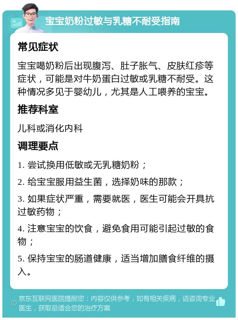 宝宝奶粉过敏与乳糖不耐受指南 常见症状 宝宝喝奶粉后出现腹泻、肚子胀气、皮肤红疹等症状，可能是对牛奶蛋白过敏或乳糖不耐受。这种情况多见于婴幼儿，尤其是人工喂养的宝宝。 推荐科室 儿科或消化内科 调理要点 1. 尝试换用低敏或无乳糖奶粉； 2. 给宝宝服用益生菌，选择奶味的那款； 3. 如果症状严重，需要就医，医生可能会开具抗过敏药物； 4. 注意宝宝的饮食，避免食用可能引起过敏的食物； 5. 保持宝宝的肠道健康，适当增加膳食纤维的摄入。