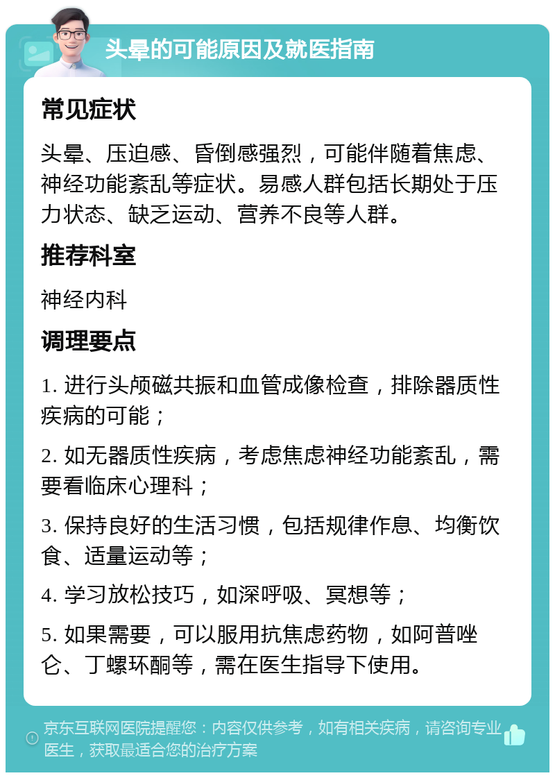 头晕的可能原因及就医指南 常见症状 头晕、压迫感、昏倒感强烈，可能伴随着焦虑、神经功能紊乱等症状。易感人群包括长期处于压力状态、缺乏运动、营养不良等人群。 推荐科室 神经内科 调理要点 1. 进行头颅磁共振和血管成像检查，排除器质性疾病的可能； 2. 如无器质性疾病，考虑焦虑神经功能紊乱，需要看临床心理科； 3. 保持良好的生活习惯，包括规律作息、均衡饮食、适量运动等； 4. 学习放松技巧，如深呼吸、冥想等； 5. 如果需要，可以服用抗焦虑药物，如阿普唑仑、丁螺环酮等，需在医生指导下使用。