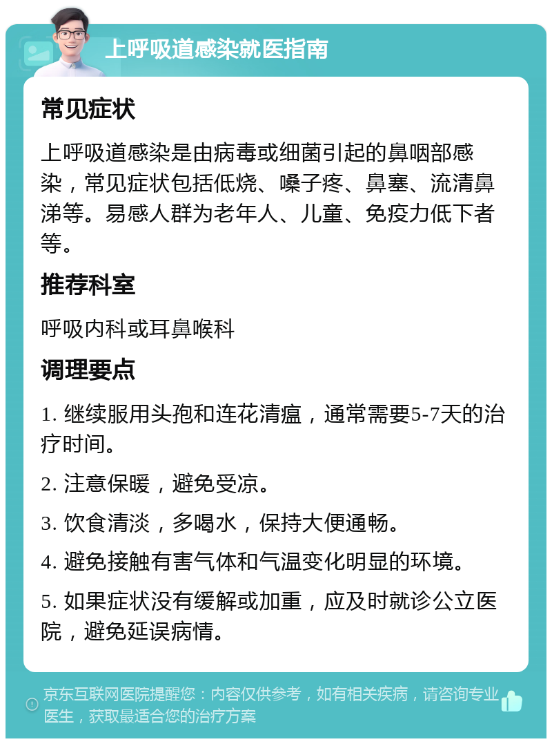 上呼吸道感染就医指南 常见症状 上呼吸道感染是由病毒或细菌引起的鼻咽部感染，常见症状包括低烧、嗓子疼、鼻塞、流清鼻涕等。易感人群为老年人、儿童、免疫力低下者等。 推荐科室 呼吸内科或耳鼻喉科 调理要点 1. 继续服用头孢和连花清瘟，通常需要5-7天的治疗时间。 2. 注意保暖，避免受凉。 3. 饮食清淡，多喝水，保持大便通畅。 4. 避免接触有害气体和气温变化明显的环境。 5. 如果症状没有缓解或加重，应及时就诊公立医院，避免延误病情。