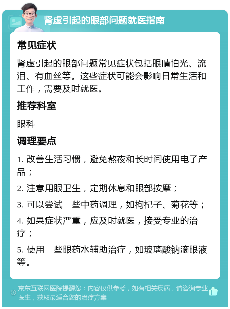 肾虚引起的眼部问题就医指南 常见症状 肾虚引起的眼部问题常见症状包括眼睛怕光、流泪、有血丝等。这些症状可能会影响日常生活和工作，需要及时就医。 推荐科室 眼科 调理要点 1. 改善生活习惯，避免熬夜和长时间使用电子产品； 2. 注意用眼卫生，定期休息和眼部按摩； 3. 可以尝试一些中药调理，如枸杞子、菊花等； 4. 如果症状严重，应及时就医，接受专业的治疗； 5. 使用一些眼药水辅助治疗，如玻璃酸钠滴眼液等。