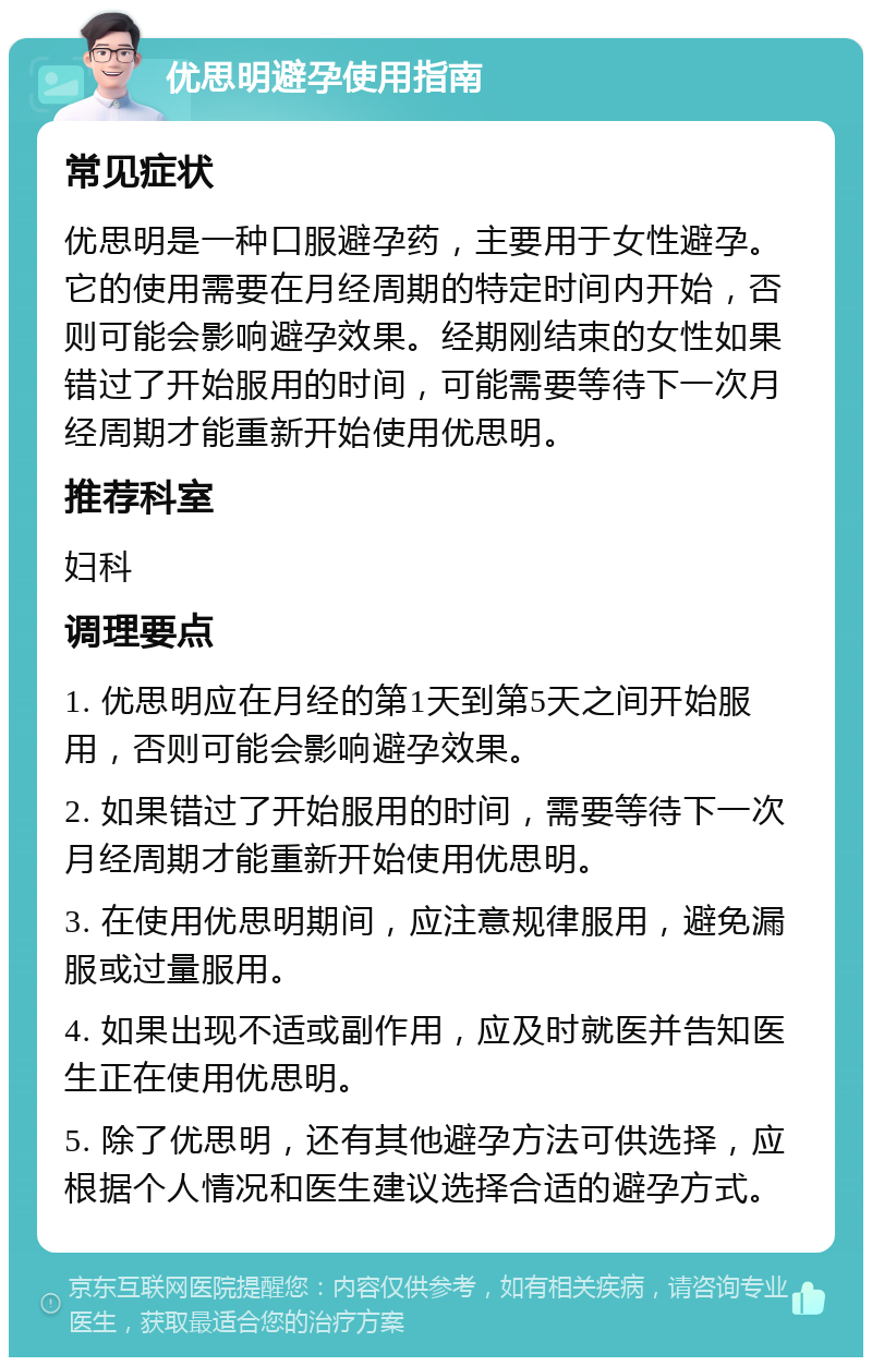 优思明避孕使用指南 常见症状 优思明是一种口服避孕药，主要用于女性避孕。它的使用需要在月经周期的特定时间内开始，否则可能会影响避孕效果。经期刚结束的女性如果错过了开始服用的时间，可能需要等待下一次月经周期才能重新开始使用优思明。 推荐科室 妇科 调理要点 1. 优思明应在月经的第1天到第5天之间开始服用，否则可能会影响避孕效果。 2. 如果错过了开始服用的时间，需要等待下一次月经周期才能重新开始使用优思明。 3. 在使用优思明期间，应注意规律服用，避免漏服或过量服用。 4. 如果出现不适或副作用，应及时就医并告知医生正在使用优思明。 5. 除了优思明，还有其他避孕方法可供选择，应根据个人情况和医生建议选择合适的避孕方式。