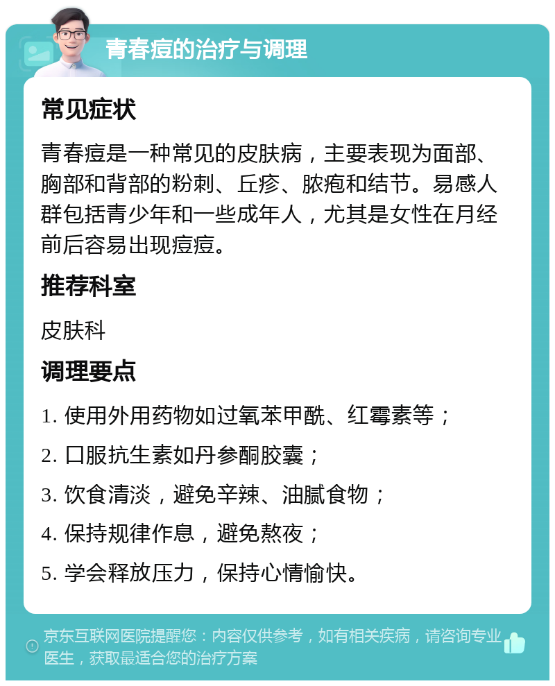 青春痘的治疗与调理 常见症状 青春痘是一种常见的皮肤病，主要表现为面部、胸部和背部的粉刺、丘疹、脓疱和结节。易感人群包括青少年和一些成年人，尤其是女性在月经前后容易出现痘痘。 推荐科室 皮肤科 调理要点 1. 使用外用药物如过氧苯甲酰、红霉素等； 2. 口服抗生素如丹参酮胶囊； 3. 饮食清淡，避免辛辣、油腻食物； 4. 保持规律作息，避免熬夜； 5. 学会释放压力，保持心情愉快。