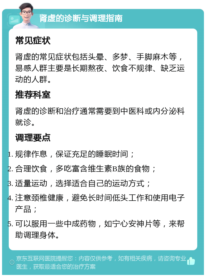 肾虚的诊断与调理指南 常见症状 肾虚的常见症状包括头晕、多梦、手脚麻木等，易感人群主要是长期熬夜、饮食不规律、缺乏运动的人群。 推荐科室 肾虚的诊断和治疗通常需要到中医科或内分泌科就诊。 调理要点 规律作息，保证充足的睡眠时间； 合理饮食，多吃富含维生素B族的食物； 适量运动，选择适合自己的运动方式； 注意颈椎健康，避免长时间低头工作和使用电子产品； 可以服用一些中成药物，如宁心安神片等，来帮助调理身体。