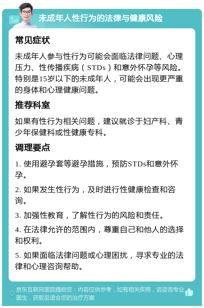 未成年人性行为的法律与健康风险 常见症状 未成年人参与性行为可能会面临法律问题、心理压力、性传播疾病（STDs）和意外怀孕等风险。特别是15岁以下的未成年人，可能会出现更严重的身体和心理健康问题。 推荐科室 如果有性行为相关问题，建议就诊于妇产科、青少年保健科或性健康专科。 调理要点 1. 使用避孕套等避孕措施，预防STDs和意外怀孕。 2. 如果发生性行为，及时进行性健康检查和咨询。 3. 加强性教育，了解性行为的风险和责任。 4. 在法律允许的范围内，尊重自己和他人的选择和权利。 5. 如果面临法律问题或心理困扰，寻求专业的法律和心理咨询帮助。