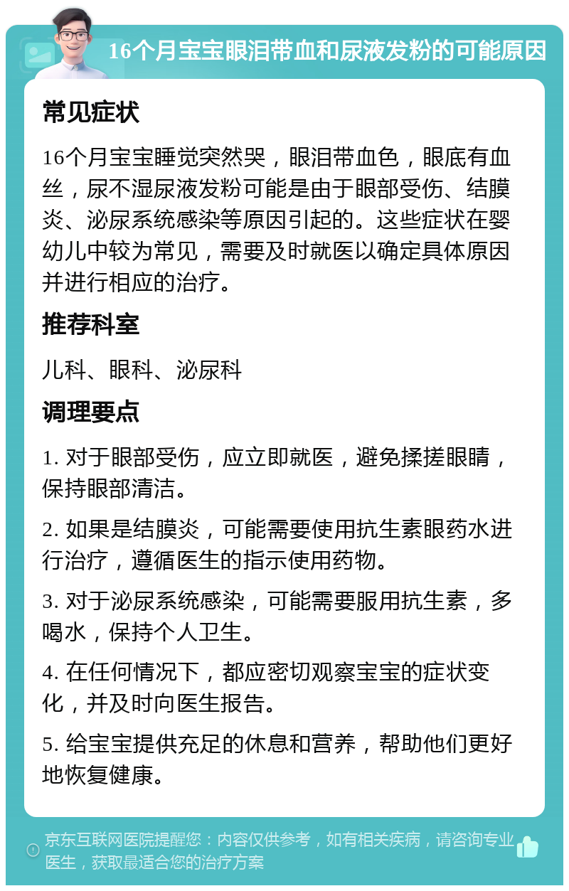 16个月宝宝眼泪带血和尿液发粉的可能原因 常见症状 16个月宝宝睡觉突然哭，眼泪带血色，眼底有血丝，尿不湿尿液发粉可能是由于眼部受伤、结膜炎、泌尿系统感染等原因引起的。这些症状在婴幼儿中较为常见，需要及时就医以确定具体原因并进行相应的治疗。 推荐科室 儿科、眼科、泌尿科 调理要点 1. 对于眼部受伤，应立即就医，避免揉搓眼睛，保持眼部清洁。 2. 如果是结膜炎，可能需要使用抗生素眼药水进行治疗，遵循医生的指示使用药物。 3. 对于泌尿系统感染，可能需要服用抗生素，多喝水，保持个人卫生。 4. 在任何情况下，都应密切观察宝宝的症状变化，并及时向医生报告。 5. 给宝宝提供充足的休息和营养，帮助他们更好地恢复健康。