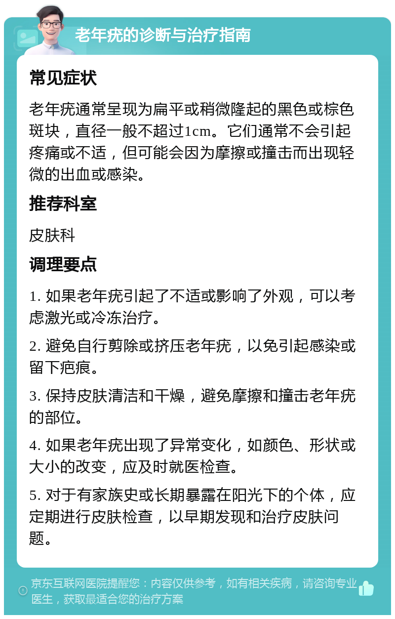 老年疣的诊断与治疗指南 常见症状 老年疣通常呈现为扁平或稍微隆起的黑色或棕色斑块，直径一般不超过1cm。它们通常不会引起疼痛或不适，但可能会因为摩擦或撞击而出现轻微的出血或感染。 推荐科室 皮肤科 调理要点 1. 如果老年疣引起了不适或影响了外观，可以考虑激光或冷冻治疗。 2. 避免自行剪除或挤压老年疣，以免引起感染或留下疤痕。 3. 保持皮肤清洁和干燥，避免摩擦和撞击老年疣的部位。 4. 如果老年疣出现了异常变化，如颜色、形状或大小的改变，应及时就医检查。 5. 对于有家族史或长期暴露在阳光下的个体，应定期进行皮肤检查，以早期发现和治疗皮肤问题。