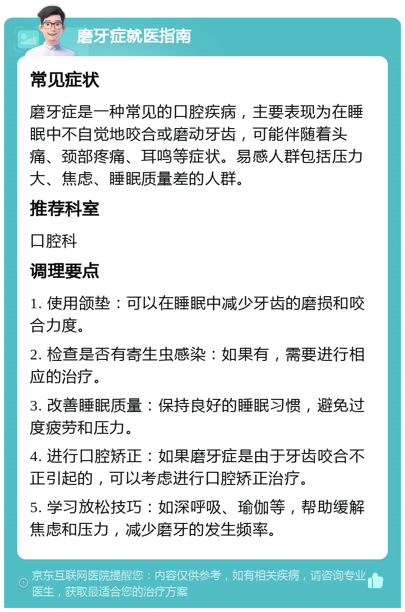 磨牙症就医指南 常见症状 磨牙症是一种常见的口腔疾病，主要表现为在睡眠中不自觉地咬合或磨动牙齿，可能伴随着头痛、颈部疼痛、耳鸣等症状。易感人群包括压力大、焦虑、睡眠质量差的人群。 推荐科室 口腔科 调理要点 1. 使用颌垫：可以在睡眠中减少牙齿的磨损和咬合力度。 2. 检查是否有寄生虫感染：如果有，需要进行相应的治疗。 3. 改善睡眠质量：保持良好的睡眠习惯，避免过度疲劳和压力。 4. 进行口腔矫正：如果磨牙症是由于牙齿咬合不正引起的，可以考虑进行口腔矫正治疗。 5. 学习放松技巧：如深呼吸、瑜伽等，帮助缓解焦虑和压力，减少磨牙的发生频率。