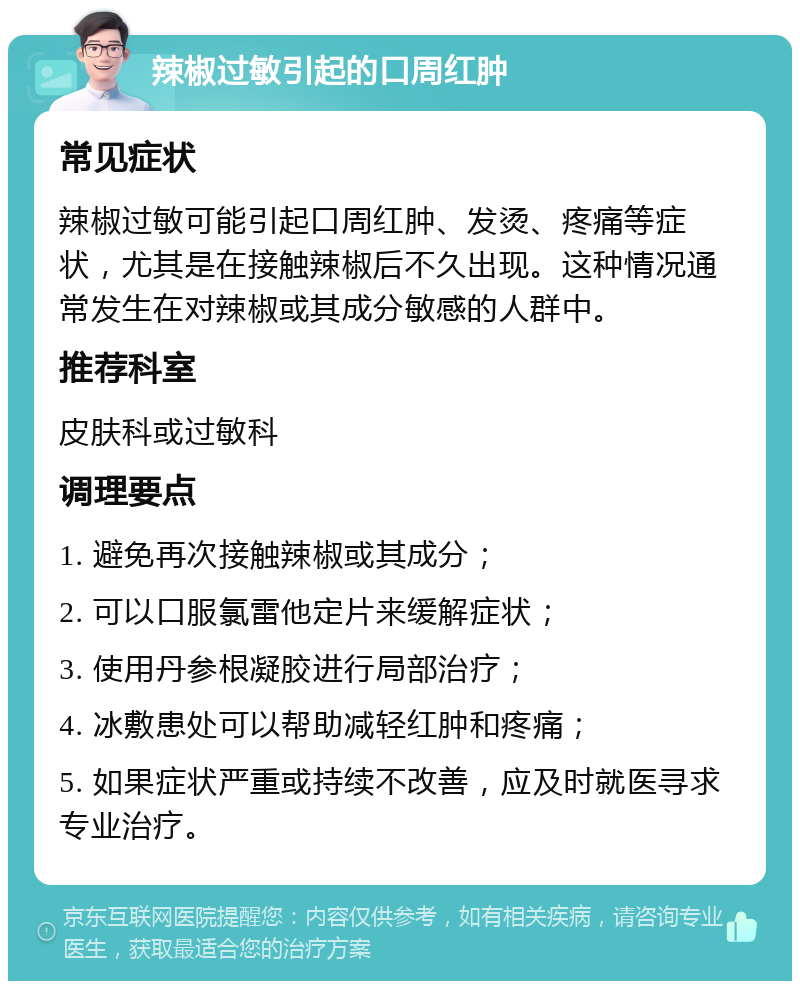 辣椒过敏引起的口周红肿 常见症状 辣椒过敏可能引起口周红肿、发烫、疼痛等症状，尤其是在接触辣椒后不久出现。这种情况通常发生在对辣椒或其成分敏感的人群中。 推荐科室 皮肤科或过敏科 调理要点 1. 避免再次接触辣椒或其成分； 2. 可以口服氯雷他定片来缓解症状； 3. 使用丹参根凝胶进行局部治疗； 4. 冰敷患处可以帮助减轻红肿和疼痛； 5. 如果症状严重或持续不改善，应及时就医寻求专业治疗。