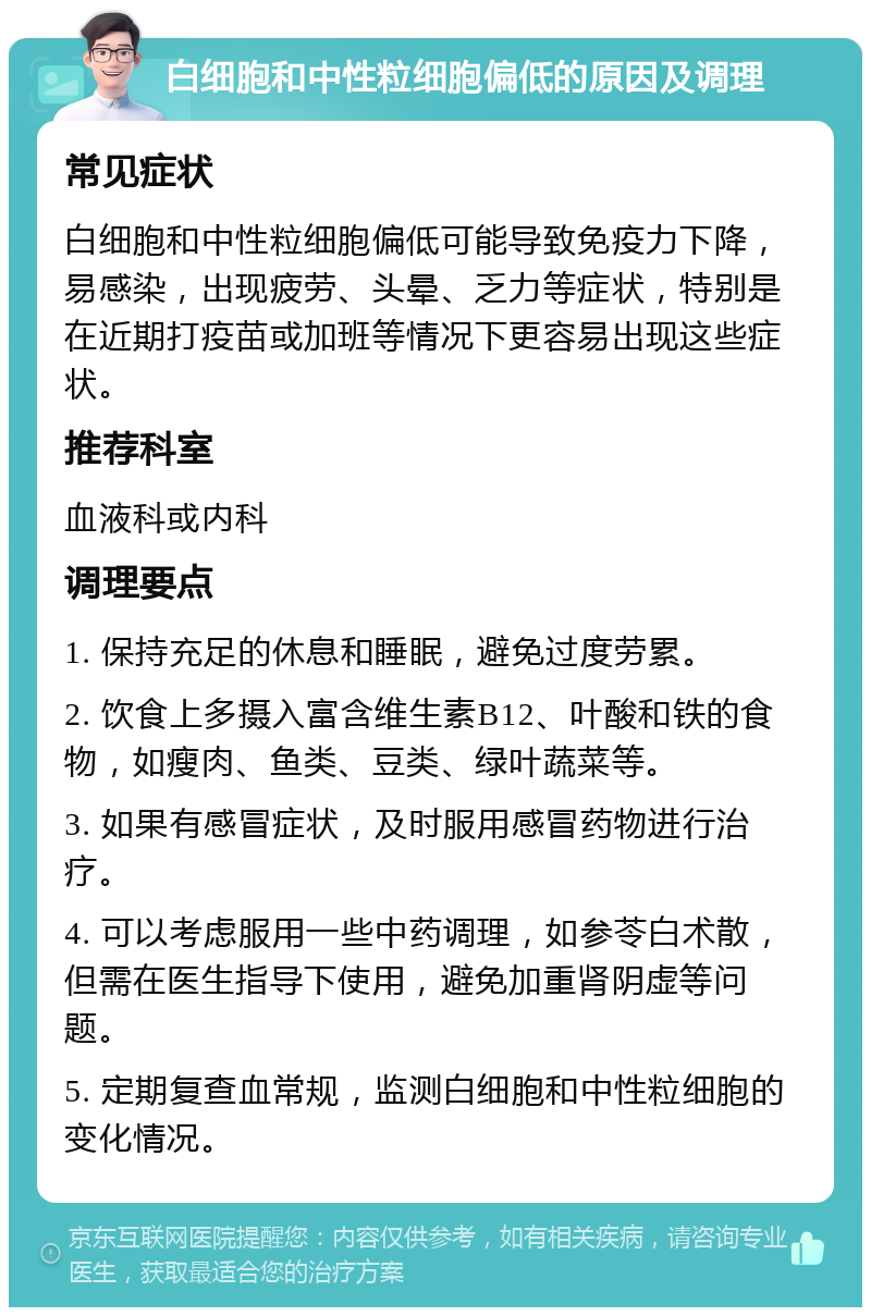 白细胞和中性粒细胞偏低的原因及调理 常见症状 白细胞和中性粒细胞偏低可能导致免疫力下降，易感染，出现疲劳、头晕、乏力等症状，特别是在近期打疫苗或加班等情况下更容易出现这些症状。 推荐科室 血液科或内科 调理要点 1. 保持充足的休息和睡眠，避免过度劳累。 2. 饮食上多摄入富含维生素B12、叶酸和铁的食物，如瘦肉、鱼类、豆类、绿叶蔬菜等。 3. 如果有感冒症状，及时服用感冒药物进行治疗。 4. 可以考虑服用一些中药调理，如参苓白术散，但需在医生指导下使用，避免加重肾阴虚等问题。 5. 定期复查血常规，监测白细胞和中性粒细胞的变化情况。