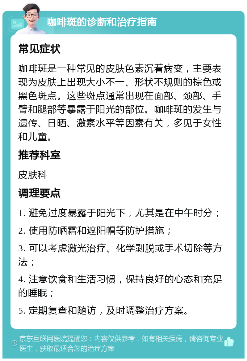 咖啡斑的诊断和治疗指南 常见症状 咖啡斑是一种常见的皮肤色素沉着病变，主要表现为皮肤上出现大小不一、形状不规则的棕色或黑色斑点。这些斑点通常出现在面部、颈部、手臂和腿部等暴露于阳光的部位。咖啡斑的发生与遗传、日晒、激素水平等因素有关，多见于女性和儿童。 推荐科室 皮肤科 调理要点 1. 避免过度暴露于阳光下，尤其是在中午时分； 2. 使用防晒霜和遮阳帽等防护措施； 3. 可以考虑激光治疗、化学剥脱或手术切除等方法； 4. 注意饮食和生活习惯，保持良好的心态和充足的睡眠； 5. 定期复查和随访，及时调整治疗方案。