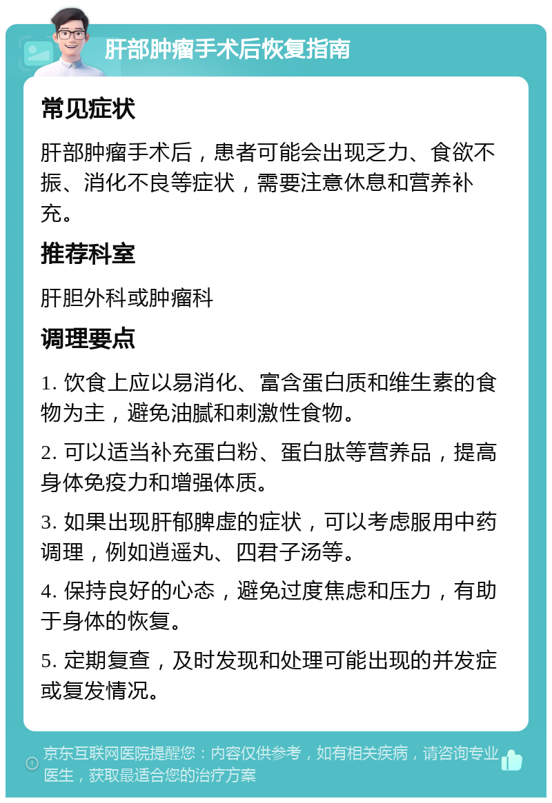 肝部肿瘤手术后恢复指南 常见症状 肝部肿瘤手术后，患者可能会出现乏力、食欲不振、消化不良等症状，需要注意休息和营养补充。 推荐科室 肝胆外科或肿瘤科 调理要点 1. 饮食上应以易消化、富含蛋白质和维生素的食物为主，避免油腻和刺激性食物。 2. 可以适当补充蛋白粉、蛋白肽等营养品，提高身体免疫力和增强体质。 3. 如果出现肝郁脾虚的症状，可以考虑服用中药调理，例如逍遥丸、四君子汤等。 4. 保持良好的心态，避免过度焦虑和压力，有助于身体的恢复。 5. 定期复查，及时发现和处理可能出现的并发症或复发情况。