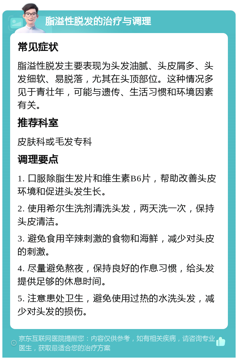 脂溢性脱发的治疗与调理 常见症状 脂溢性脱发主要表现为头发油腻、头皮屑多、头发细软、易脱落，尤其在头顶部位。这种情况多见于青壮年，可能与遗传、生活习惯和环境因素有关。 推荐科室 皮肤科或毛发专科 调理要点 1. 口服除脂生发片和维生素B6片，帮助改善头皮环境和促进头发生长。 2. 使用希尔生洗剂清洗头发，两天洗一次，保持头皮清洁。 3. 避免食用辛辣刺激的食物和海鲜，减少对头皮的刺激。 4. 尽量避免熬夜，保持良好的作息习惯，给头发提供足够的休息时间。 5. 注意患处卫生，避免使用过热的水洗头发，减少对头发的损伤。