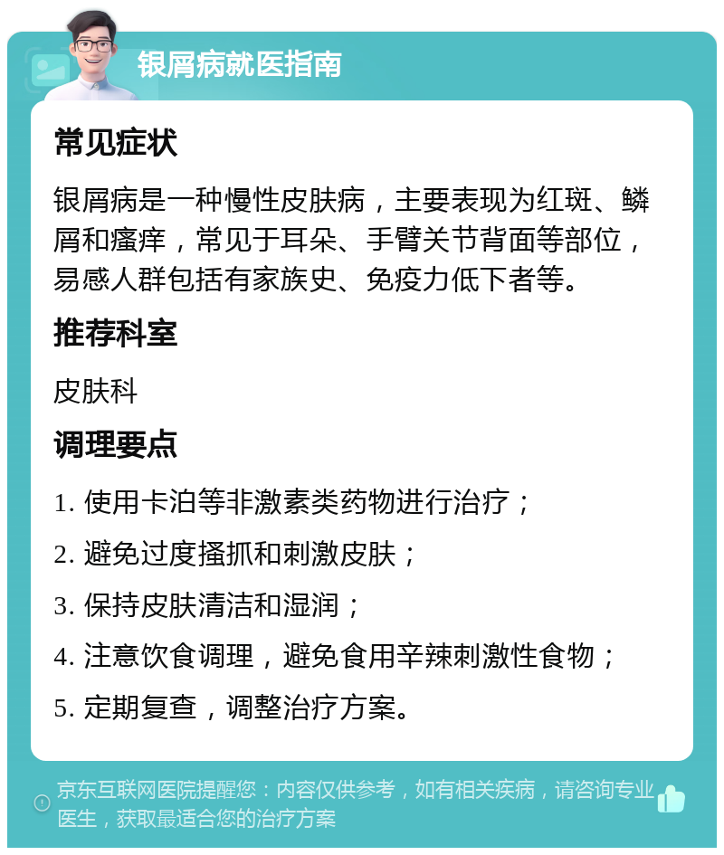 银屑病就医指南 常见症状 银屑病是一种慢性皮肤病，主要表现为红斑、鳞屑和瘙痒，常见于耳朵、手臂关节背面等部位，易感人群包括有家族史、免疫力低下者等。 推荐科室 皮肤科 调理要点 1. 使用卡泊等非激素类药物进行治疗； 2. 避免过度搔抓和刺激皮肤； 3. 保持皮肤清洁和湿润； 4. 注意饮食调理，避免食用辛辣刺激性食物； 5. 定期复查，调整治疗方案。