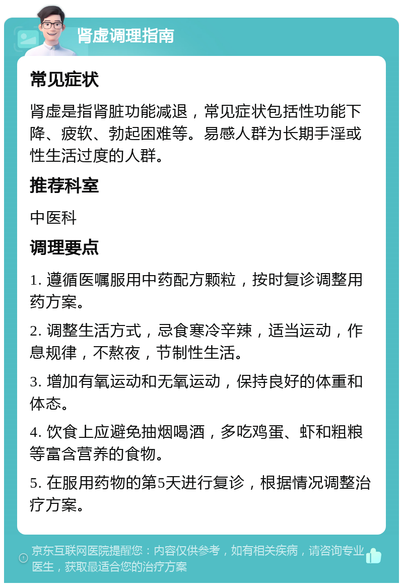 肾虚调理指南 常见症状 肾虚是指肾脏功能减退，常见症状包括性功能下降、疲软、勃起困难等。易感人群为长期手淫或性生活过度的人群。 推荐科室 中医科 调理要点 1. 遵循医嘱服用中药配方颗粒，按时复诊调整用药方案。 2. 调整生活方式，忌食寒冷辛辣，适当运动，作息规律，不熬夜，节制性生活。 3. 增加有氧运动和无氧运动，保持良好的体重和体态。 4. 饮食上应避免抽烟喝酒，多吃鸡蛋、虾和粗粮等富含营养的食物。 5. 在服用药物的第5天进行复诊，根据情况调整治疗方案。